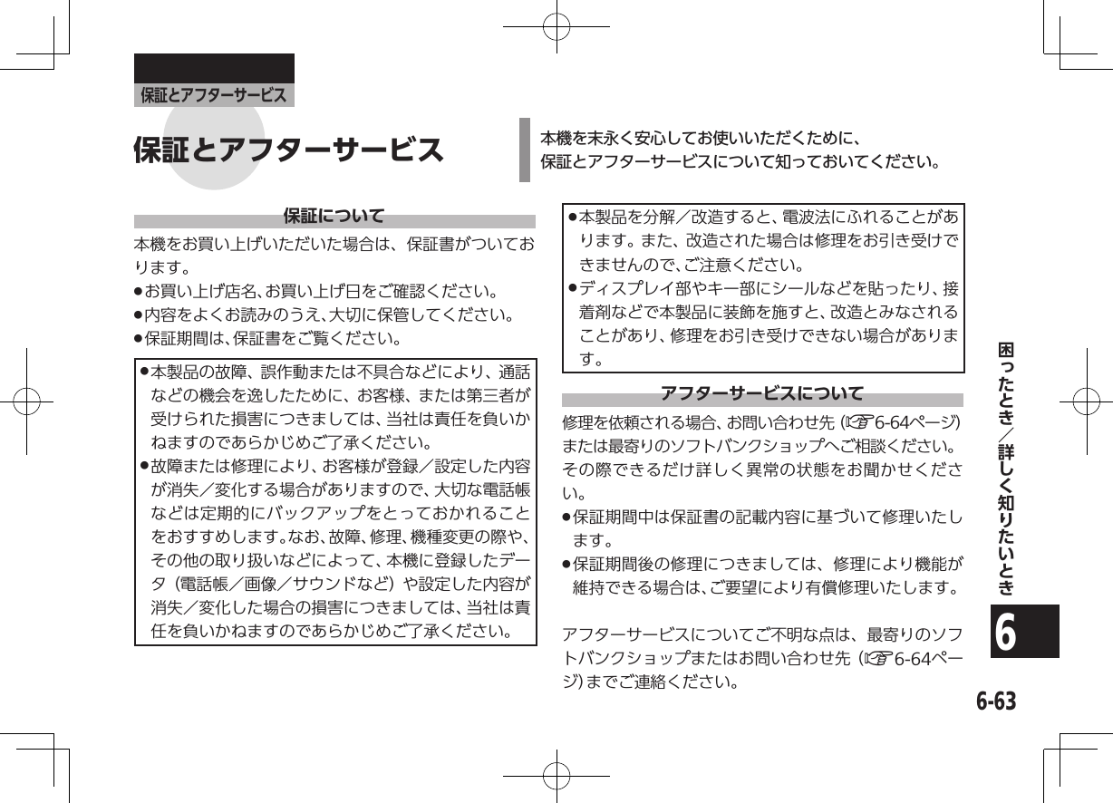 6-636保証とアフターサービス保証について本機をお買い上げいただいた場合は、保証書がついております。 .お買い上げ店名、お買い上げ日をご確認ください。 .内容をよくお読みのうえ、大切に保管してください。 .保証期間は、保証書をご覧ください。 .本製品の故障、誤作動または不具合などにより、通話などの機会を逸したために、お客様、または第三者が受けられた損害につきましては、当社は責任を負いかねますのであらかじめご了承ください。 .故障または修理により、お客様が登録／設定した内容が消失／変化する場合がありますので、大切な電話帳などは定期的にバックアップをとっておかれることをおすすめします。なお、故障、修理、機種変更の際や、その他の取り扱いなどによって、本機に登録したデータ（電話帳／画像／サウンドなど）や設定した内容が消失／変化した場合の損害につきましては、当社は責任を負いかねますのであらかじめご了承ください。 .本製品を分解／改造すると、電波法にふれることがあります。また、改造された場合は修理をお引き受けできませんので、ご注意ください。 .ディスプレイ部やキー部にシールなどを貼ったり、接着剤などで本製品に装飾を施すと、改造とみなされることがあり、修理をお引き受けできない場合があります。アフターサービスについて修理を依頼される場合、お問い合わせ先（A6-64ページ）または最寄りのソフトバンクショップへご相談ください。その際できるだけ詳しく異常の状態をお聞かせください。 .保証期間中は保証書の記載内容に基づいて修理いたします。 .保証期間後の修理につきましては、修理により機能が維持できる場合は、ご要望により有償修理いたします。アフターサービスについてご不明な点は、最寄りのソフトバンクショップまたはお問い合わせ先（A6-64ページ）までご連絡ください。本機を末永く安心してお使いいただくために、 保証とアフターサービスについて知っておいてください。保証とアフターサービス