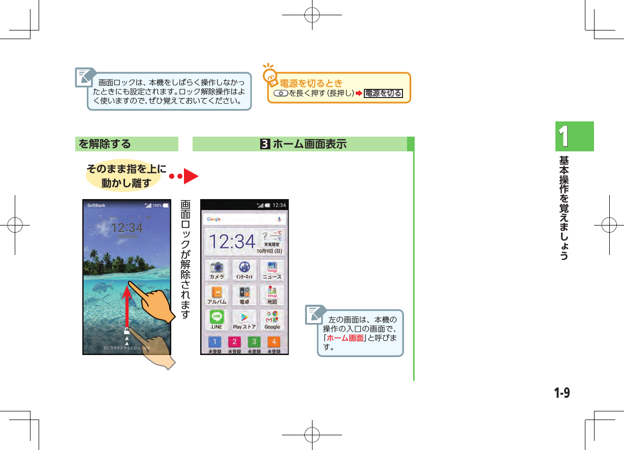 1-91 を解除する     3ホーム画面表示  そのまま指を上に動かし離す左の画面は、本機の操作の入口の画面で、「ホーム画面」と呼びます。電源を切るときCpを長く押す（長押し）Z電源を切る画面ロックは、本機をしばらく操作しなかったときにも設定されます。ロック解除操作はよく使いますので、ぜひ覚えておいてください。