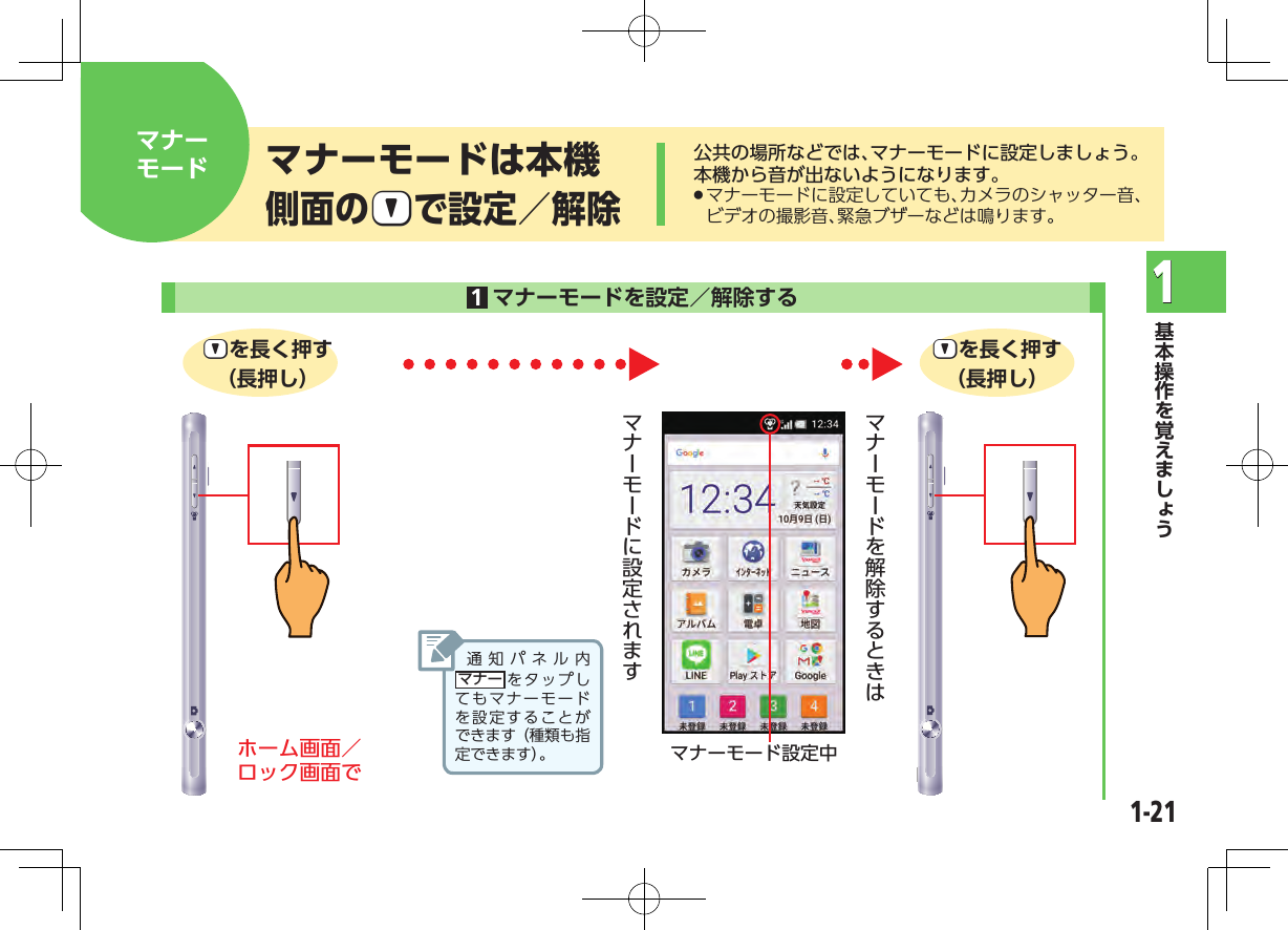 1-211公共の場所などでは、マナーモードに設定しましょう。本機から音が出ないようになります。 .マナーモードに設定していても、カメラのシャッター音、ビデオの撮影音、緊急ブザーなどは鳴ります。マナーモードは本機側面の?|で設定／解除マナーモード 1マナーモードを設定／解除する  ?|を長く押す（長押し）?|を長く押す（長押し）ホーム画面／ ロック画面で マナーモード設定中通知パネル内マナー をタップしてもマナーモードを設定することができます（種類も指定できます）。