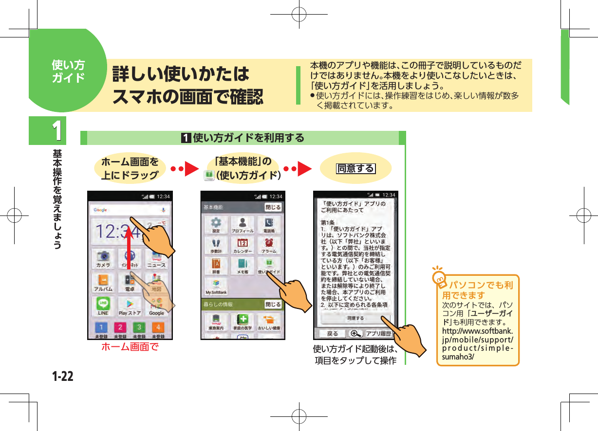 1-221本機のアプリや機能は、この冊子で説明しているものだけではありません。本機をより使いこなしたいときは、「使い方ガイド」を活用しましょう。 .使い方ガイドには、操作練習をはじめ、楽しい情報が数多く掲載されています。詳しい使いかたはスマホの画面で確認使い方ガイド 1使い方ガイドを利用する  ホーム画面を上にドラッグ「基本機能」の（使い方ガイド） 同意するホーム画面で使い方ガイド起動後は、項目をタップして操作パソコンでも利用できます次のサイトでは、パソコン用「ユーザーガイド」も利用できます。（http://www.softbank.jp/mobile/support/product/simple-sumaho3/）