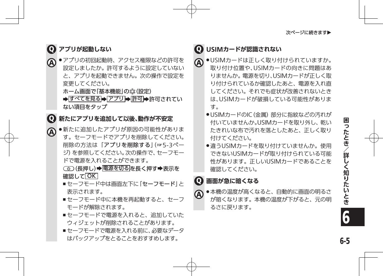 6-56次ページに続きますOアプリが起動しない .アプリの初回起動時、アクセス権限などの許可を設定しましたか。許可するように設定していないと、アプリを起動できません。次の操作で設定を変更してください。ホーム画面で「基本機能」の （設定）Zすべてを見る Zアプリ Z許可 Z許可されていない項目をタップ新たにアプリを追加して以後、動作が不安定 .新たに追加したアプリが原因の可能性があります。セーフモードでアプリを削除してください。削除の方法は「アプリを削除する」（ ☞ 5-3ページ）を参照してください。次の操作で、セーフモードで電源を入れることができます。p（長押し）Z電源を切る を長く押すZ表示を確認して OK ,セーフモード中は画面左下に「セーフモード」と表示されます。 ,セーフモード中に本機を再起動すると、セーフモードが解除されます。 ,セーフモードで電源を入れると、追加していたウィジェットが削除されることがあります。 ,セーフモードで電源を入れる前に、必要なデータはバックアップをとることをおすすめします。USIMカードが認識されない .USIMカードは正しく取り付けられていますか。取り付け位置や、USIMカードの向きに問題はありませんか。電源を切り、USIMカードが正しく取り付けられているか確認したあと、電源を入れ直してください。それでも症状が改善されないときは、USIMカードが破損している可能性があります。 .USIMカードのIC（金属）部分に指紋などの汚れが付いていませんか。USIMカードを取り外し、乾いたきれいな布で汚れを落としたあと、正しく取り付けてください。 .違うUSIMカードを取り付けていませんか。使用できないUSIMカードが取り付けられている可能性があります。正しいUSIMカードであることを確認してください。画面が急に暗くなる .本機の温度が高くなると、自動的に画面の明るさが暗くなります。本機の温度が下がると、元の明るさに戻ります。