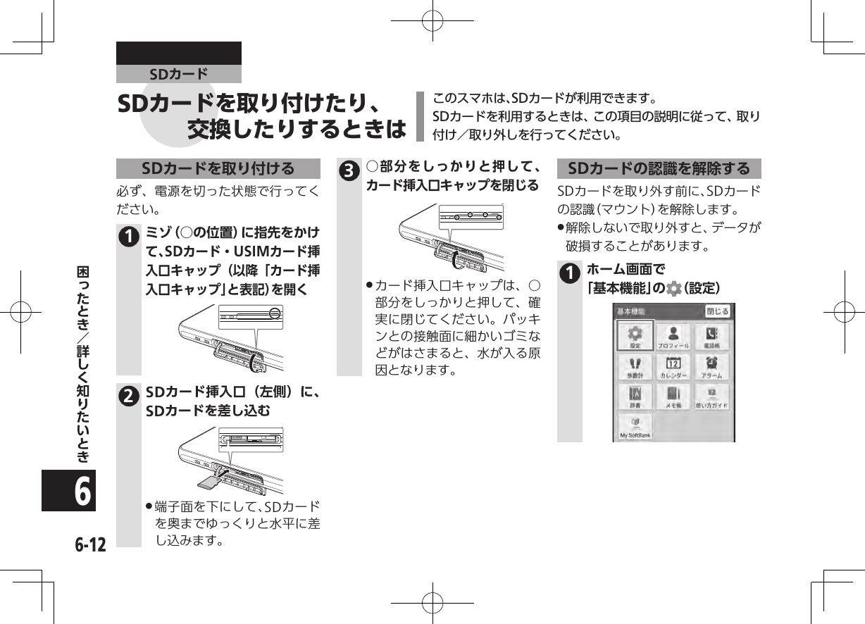 6-126SDカードこのスマホは、SDカードが利用できます。SDカードを利用するときは、この項目の説明に従って、取り付け／取り外しを行ってください。SDカードを取り付ける必ず、電源を切った状態で行ってください。1ミゾ（○の位置）に指先をかけて、SDカード・USIMカード挿入口キャップ（以降「カード挿入口キャップ」と表記）を開く2SDカード挿入口（左側）に、SDカードを差し込む .端子面を下にして、SDカードを奥までゆっくりと水平に差し込みます。3○部分をしっかりと押して、カード挿入口キャップを閉じる .カード挿入口キャップは、○部分をしっかりと押して、確実に閉じてください。パッキンとの接触面に細かいゴミなどがはさまると、水が入る原因となります。SDカードの認識を解除するSDカードを取り外す前に、SDカードの認識（マウント）を解除します。 .解除しないで取り外すと、データが破損することがあります。1ホーム画面で  「基本機能」の （設定）SDカードを取り付けたり、交換したりするときは