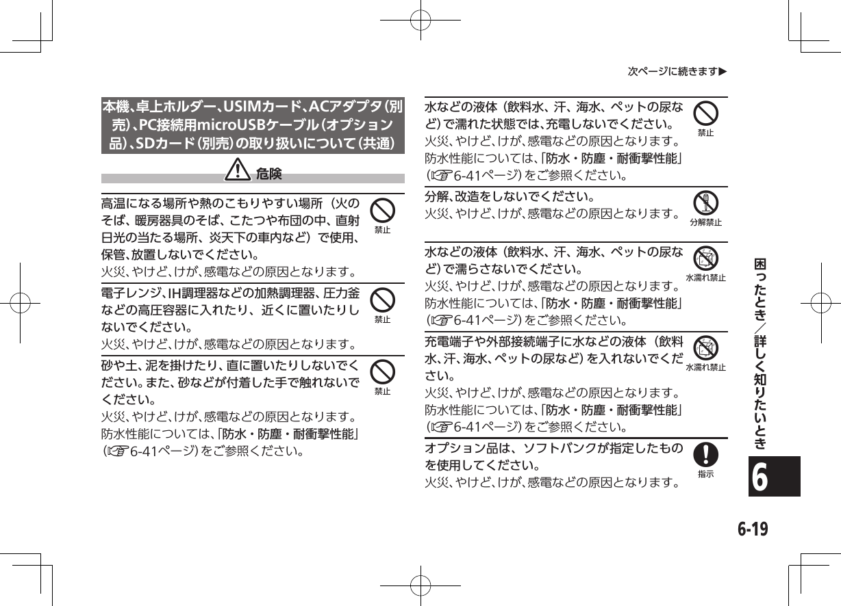 6-196次ページに続きますO本機、卓上ホルダー、USIMカード、ACアダプタ（別売 ）、PC接続用microUSBケーブル（オプション品 ）、SDカード（別売）の取り扱いについて（共通） 危険高温になる場所や熱のこもりやすい場所（火のそば、暖房器具のそば、こたつや布団の中、直射日光の当たる場所、炎天下の車内など）で使用、保管、放置しないでください。火災、やけど、けが、感電などの原因となります。電子レンジ、IH調理器などの加熱調理器、圧力釜などの高圧容器に入れたり、近くに置いたりしないでください。火災、やけど、けが、感電などの原因となります。砂や土、泥を掛けたり、直に置いたりしないでください。また、砂などが付着した手で触れないでください。火災、やけど、けが、感電などの原因となります。防水性能については、「防水・防塵・耐衝撃性能」（A6-41ページ）をご参照ください。水などの液体（飲料水、汗、海水、ペットの尿など）で濡れた状態では、充電しないでください。火災、やけど、けが、感電などの原因となります。防水性能については、「防水・防塵・耐衝撃性能」（A6-41ページ）をご参照ください。分解、改造をしないでください。火災、やけど、けが、感電などの原因となります。水などの液体（飲料水、汗、海水、ペットの尿など）で濡らさないでください。火災、やけど、けが、感電などの原因となります。防水性能については、「防水・防塵・耐衝撃性能」（A6-41ページ）をご参照ください。充電端子や外部接続端子に水などの液体（飲料水、汗、海水、ペットの尿など）を入れないでください。火災、やけど、けが、感電などの原因となります。防水性能については、「防水・防塵・耐衝撃性能」（A6-41ページ）をご参照ください。オプション品は、ソフトバンクが指定したものを使用してください。火災、やけど、けが、感電などの原因となります。44445668