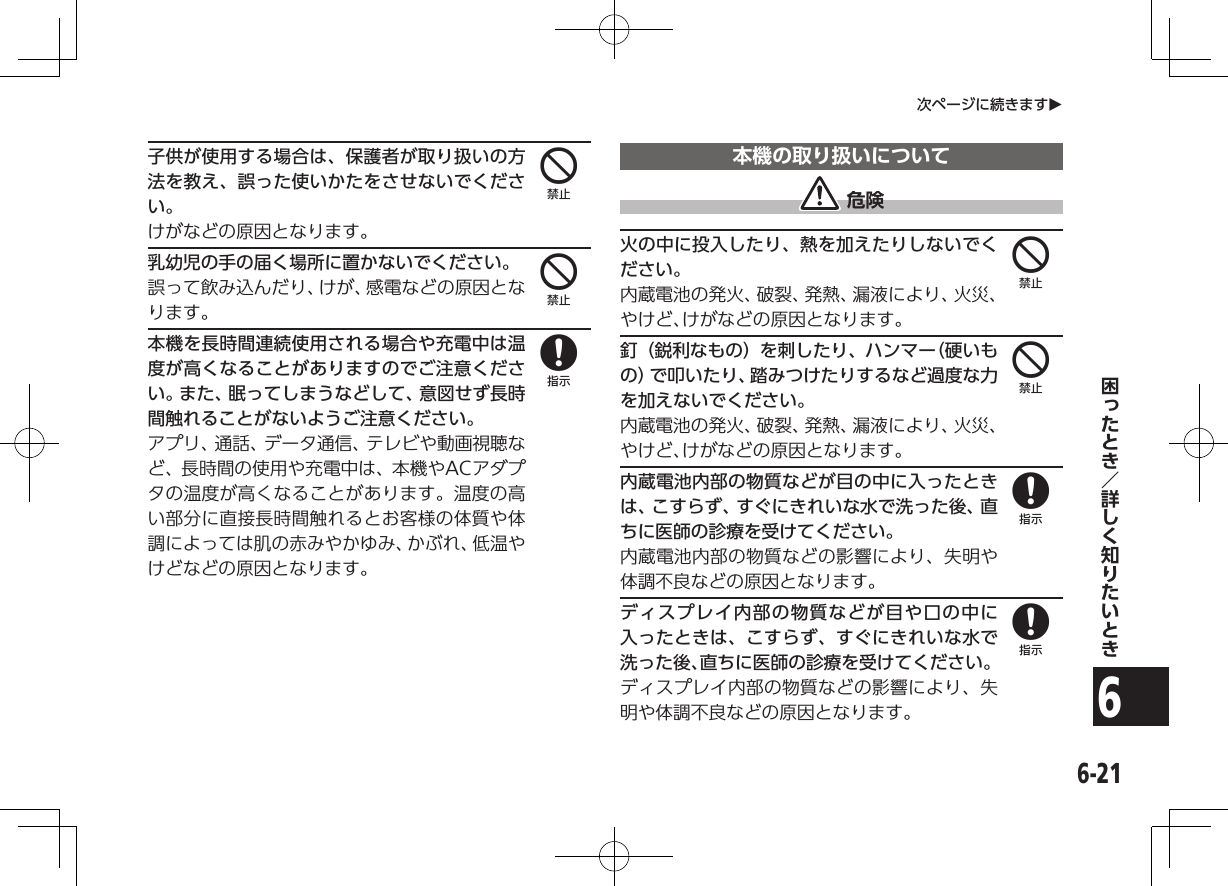 6-216次ページに続きますO子供が使用する場合は、保護者が取り扱いの方法を教え、誤った使いかたをさせないでください。けがなどの原因となります。乳幼児の手の届く場所に置かないでください。誤って飲み込んだり、けが、感電などの原因となります。本機を長時間連続使用される場合や充電中は温度が高くなることがありますのでご注意ください。また、眠ってしまうなどして、意図せず長時間触れることがないようご注意ください。アプリ、通話、データ通信、テレビや動画視聴など、長時間の使用や充電中は、本機やACアダプタの温度が高くなることがあります。温度の高い部分に直接長時間触れるとお客様の体質や体調によっては肌の赤みやかゆみ、かぶれ、低温やけどなどの原因となります。本機の取り扱いについて 危険火の中に投入したり、熱を加えたりしないでください。内蔵電池の発火、破裂、発熱、漏液により、火災、やけど、けがなどの原因となります。釘（鋭利なもの）を刺したり、ハンマー（硬いもの）で叩いたり、踏みつけたりするなど過度な力を加えないでください。内蔵電池の発火、破裂、発熱、漏液により、火災、やけど、けがなどの原因となります。内蔵電池内部の物質などが目の中に入ったときは、こすらず、すぐにきれいな水で洗った後、直ちに医師の診療を受けてください。内蔵電池内部の物質などの影響により、失明や体調不良などの原因となります。ディスプレイ内部の物質などが目や口の中に入ったときは、こすらず、すぐにきれいな水で洗った後、直ちに医師の診療を受けてください。ディスプレイ内部の物質などの影響により、失明や体調不良などの原因となります。4484488