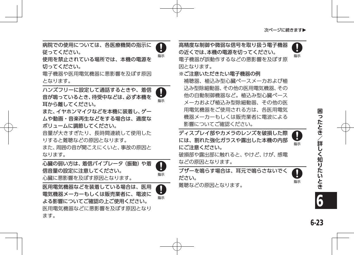 6-236次ページに続きますO病院での使用については、各医療機関の指示に従ってください。使用を禁止されている場所では、本機の電源を切ってください。電子機器や医用電気機器に悪影響を及ぼす原因となります。ハンズフリーに設定して通話するときや、着信音が鳴っているとき、待受中などは、必ず本機を耳から離してください。また、イヤホンマイクなどを本機に装着し、ゲームや動画・音楽再生などをする場合は、適度なボリュームに調節してください。音量が大きすぎたり、長時間連続して使用したりすると難聴などの原因となります。また、周囲の音が聞こえにくいと、事故の原因となります。心臓の弱い方は、着信バイブレータ（振動）や着信音量の設定に注意してください。心臓に悪影響を及ぼす原因となります。医用電気機器などを装着している場合は、医用電気機器メーカーもしくは販売業者に、電波による影響についてご確認の上ご使用ください。医用電気機器などに悪影響を及ぼす原因となります。高精度な制御や微弱な信号を取り扱う電子機器の近くでは、本機の電源を切ってください。電子機器が誤動作するなどの悪影響を及ぼす原因となります。※ ご注意いただきたい電子機器の例補聴器、植込み型心臓ペースメーカおよび植込み型除細動器、その他の医用電気機器、その他の自動制御機器など。植込み型心臓ペースメーカおよび植込み型除細動器、その他の医用電気機器をご使用される方は、各医用電気機器メーカーもしくは販売業者に電波による影響についてご確認ください。ディスプレイ部やカメラのレンズを破損した際には、割れた強化ガラスや露出した本機の内部にご注意ください。破損部や露出部に触れると、やけど、けが、感電などの原因となります。ブザーを鳴らす場合は、耳元で鳴らさないでください。難聴などの原因となります。8888888