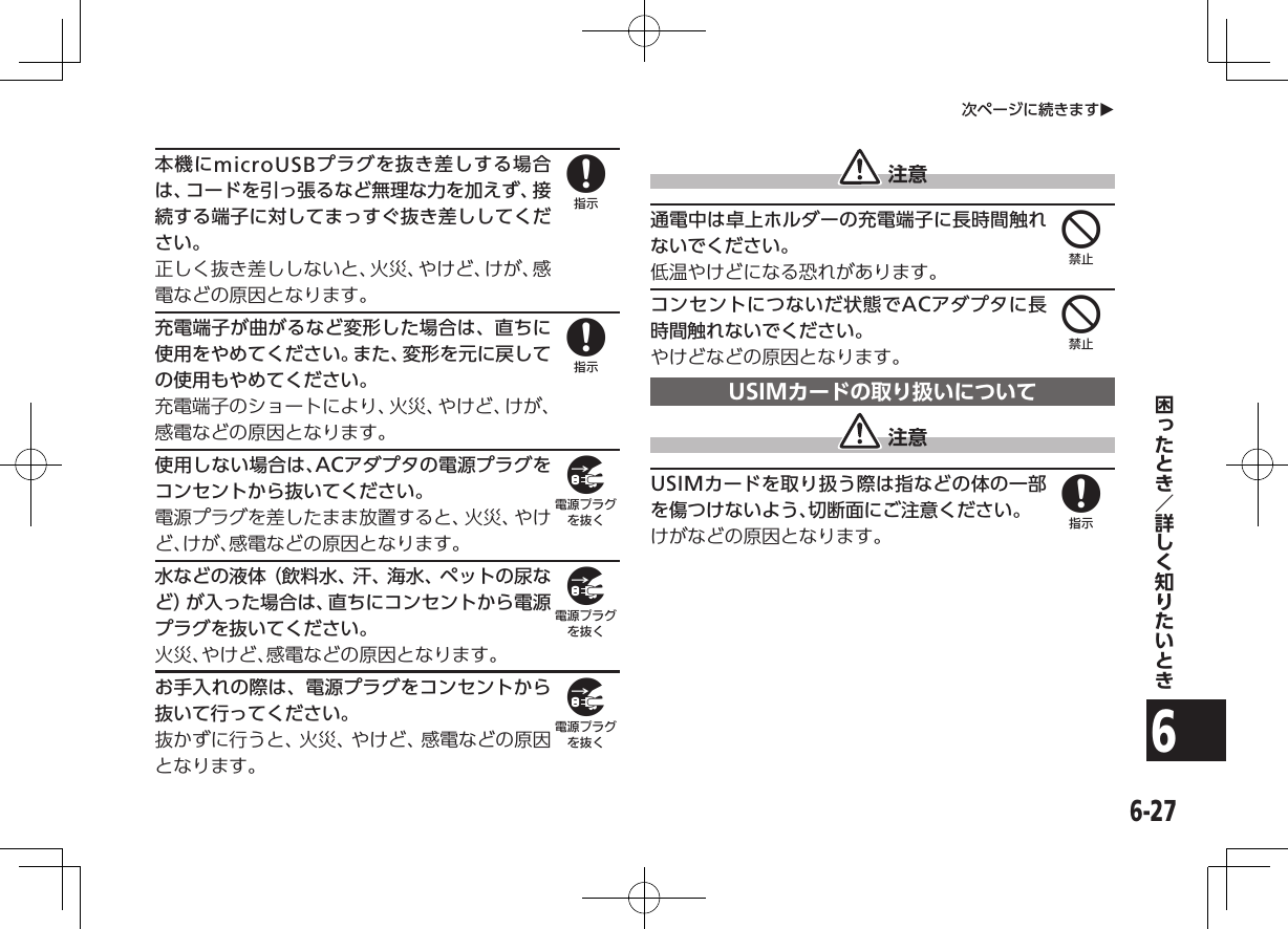 6-276次ページに続きますO本機にmicroUSBプラグを抜き差しする場合は、コードを引っ張るなど無理な力を加えず、接続する端子に対してまっすぐ抜き差ししてください。正しく抜き差ししないと、火災、やけど、けが、感電などの原因となります。充電端子が曲がるなど変形した場合は、直ちに使用をやめてください。また、変形を元に戻しての使用もやめてください。充電端子のショートにより、火災、やけど、けが、感電などの原因となります。使用しない場合は、ACアダプタの電源プラグをコンセントから抜いてください。電源プラグを差したまま放置すると、火災、やけど、けが、感電などの原因となります。水などの液体（飲料水、汗、海水、ペットの尿など）が入った場合は、直ちにコンセントから電源プラグを抜いてください。火災、やけど、感電などの原因となります。お手入れの際は、電源プラグをコンセントから抜いて行ってください。抜かずに行うと、火災、やけど、感電などの原因となります。 注意通電中は卓上ホルダーの充電端子に長時間触れないでください。低温やけどになる恐れがあります。コンセントにつないだ状態でACアダプタに長時間触れないでください。やけどなどの原因となります。USIMカードの取り扱いについて 注意USIMカードを取り扱う際は指などの体の一部を傷つけないよう、切断面にご注意ください。けがなどの原因となります。88999448