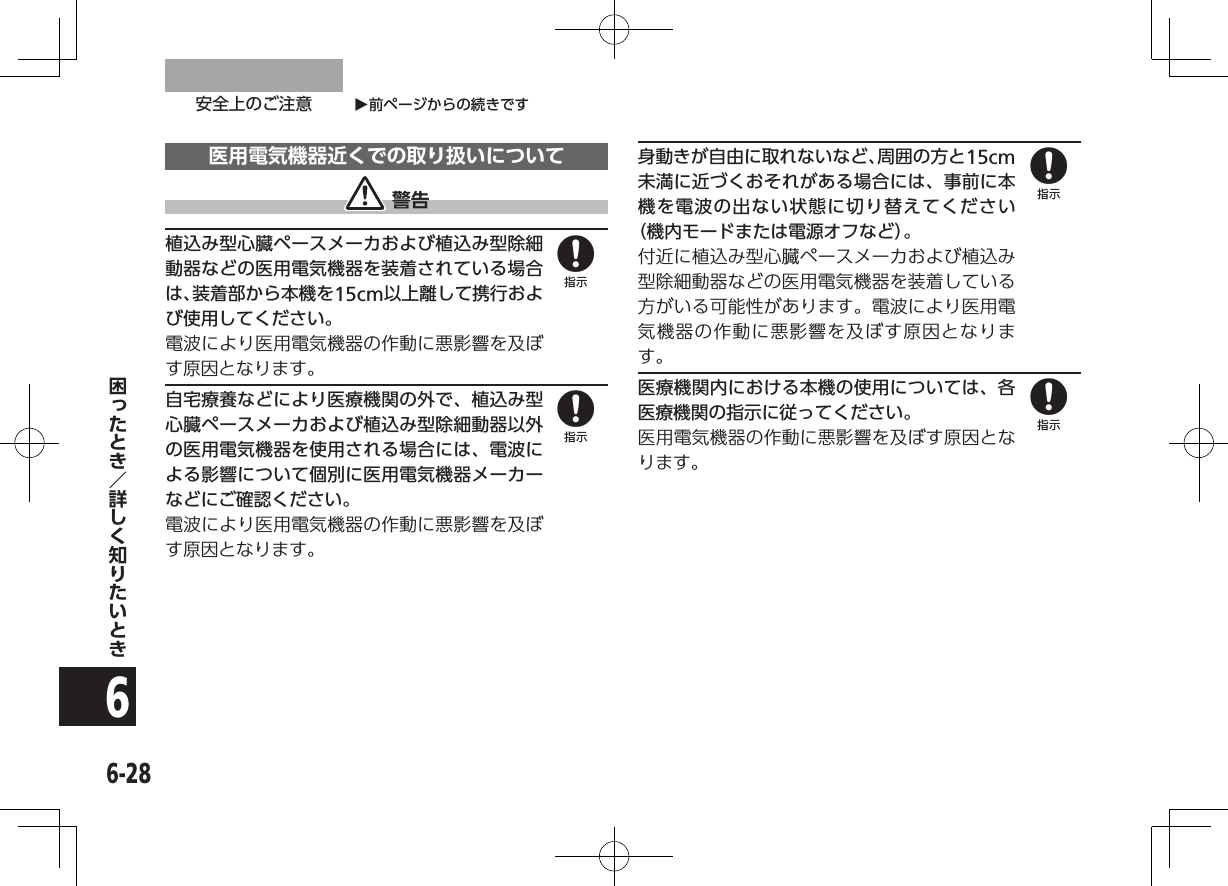 O前ページからの続きです安全上のご注意6-286医用電気機器近くでの取り扱いについて 警告植込み型心臓ペースメーカおよび植込み型除細動器などの医用電気機器を装着されている場合は、装着部から本機を15cm以上離して携行および使用してください。電波により医用電気機器の作動に悪影響を及ぼす原因となります。自宅療養などにより医療機関の外で、植込み型心臓ペースメーカおよび植込み型除細動器以外の医用電気機器を使用される場合には、電波による影響について個別に医用電気機器メーカーなどにご確認ください。電波により医用電気機器の作動に悪影響を及ぼす原因となります。身動きが自由に取れないなど、周囲の方と15cm未満に近づくおそれがある場合には、事前に本機を電波の出ない状態に切り替えてください（機内モードまたは電源オフなど）。付近に植込み型心臓ペースメーカおよび植込み型除細動器などの医用電気機器を装着している方がいる可能性があります。電波により医用電気機器の作動に悪影響を及ぼす原因となります。医療機関内における本機の使用については、各医療機関の指示に従ってください。医用電気機器の作動に悪影響を及ぼす原因となります。8888