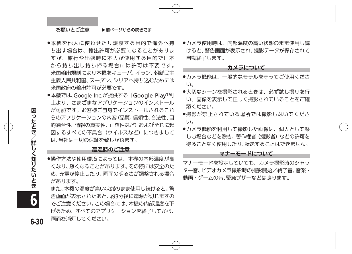 O前ページからの続きですお願いとご注意6-306 .本機を他人に使わせたり譲渡する目的で海外へ持ち出す場合は、輸出許可が必要になることがありますが、旅行や出張時に本人が使用する目的で日本から持ち出し持ち帰る場合には許可は不要です。 米国輸出規制により本機をキューバ、イラン、朝鮮民主主義人民共和国、スーダン、シリアへ持ち込むためには米国政府の輸出許可が必要です。 .本機では、Google Inc.が提供する「Google Play™」上より、さまざまなアプリケーションのインストールが可能です。お客様ご自身でインストールされるこれらのアプリケーションの内容（品質、信頼性、合法性、目的適合性、情報の真実性、正確性など）およびそれに起因するすべての不具合（ウイルスなど）につきましては、当社は一切の保証を致しかねます。高温時のご注意 .操作方法や使用環境によっては、本機の内部温度が高くなり、熱くなることがあります。その際には安全のため、充電が停止したり、画面の明るさが調整される場合があります。   また、本機の温度が高い状態のまま使用し続けると、警告画面が表示されたあと、約3分後に電源が切れますのでご注意ください。この場合には、本機の内部温度を下げるため、すべてのアプリケーションを終了してから、画面を消灯してください。 .カメラ使用時は、内部温度の高い状態のまま使用し続けると、警告画面が表示され、撮影データが保存されて自動終了します。カメラについて .カメラ機能は、一般的なモラルを守ってご使用ください。 .大切なシーンを撮影されるときは、必ず試し撮りを行い、画像を表示して正しく撮影されていることをご確認ください。 .撮影が禁止されている場所では撮影しないでください。 .カメラ機能を利用して撮影した画像は、個人として楽しむ場合などを除き、著作権者（撮影者）などの許可を得ることなく使用したり、転送することはできません。マナーモードについてマナーモードを設定していても、カメラ撮影時のシャッター音、ビデオカメラ撮影時の撮影開始／終了音、音楽・動画・ゲームの音、緊急ブザーなどは鳴ります。