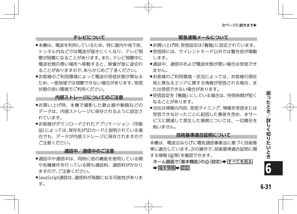 6-316次ページに続きますOテレビについて .本機は、電波を利用しているため、特に屋内や地下街、トンネル内などでは電波が届きにくくなり、テレビ視聴が困難になることがあります。また、テレビ視聴中に電波状態の悪い場所へ移動すると、映像が急に途切れることがありますので、あらかじめご了承ください。 .お客様のご利用環境によって電波の受信状態が異なるため、一部地域では視聴できない場合があります。受信状態の良い環境でご利用ください。内部ストレージについてのご注意 .お買い上げ時、本機で撮影した静止画や動画などのデータは、内部ストレージに保存されるように設定されています。 .お客様がダウンロードされたアプリケーション（市販品）によっては、保存先がSDカードと説明されている場合でも、データが内部ストレージに保存されますのでご注意ください。通話中／通信中のご注意 .通話中や通信中は、同時に他の機能を使用している間や各種操作を行っている間も通話料、通信料がかかりますので、ご注意ください。 .JavaScript通信は、通信料が高額になる可能性があります。緊急速報メールについて .お買い上げ時、受信設定は「有効」に設定されています。 .受信時には、サイレントモード以外では警告音が鳴動します。 .通話中、通信中および電波状態が悪い場合は受信できません。 .お客様のご利用環境・状況によっては、お客様の現在地と異なるエリアに関する情報が受信される場合、または受信できない場合があります。 .受信設定を「有効」にしている場合は、待受時間が短くなることがあります。 .当社は情報の内容、受信タイミング、情報を受信または受信できなかったことに起因した事故を含め、本サービスに関連して発生した損害については、一切責任を負いません。技術基準適合証明について本機は、電波法ならびに電気通信事業法に基づく技術基準に適合しています。次の操作で、技術基準適合証明に関する情報（ 等）を確認できます。ホーム画面で「基本機能」の （設定）Zすべてを見るZ端末情報 Z認証