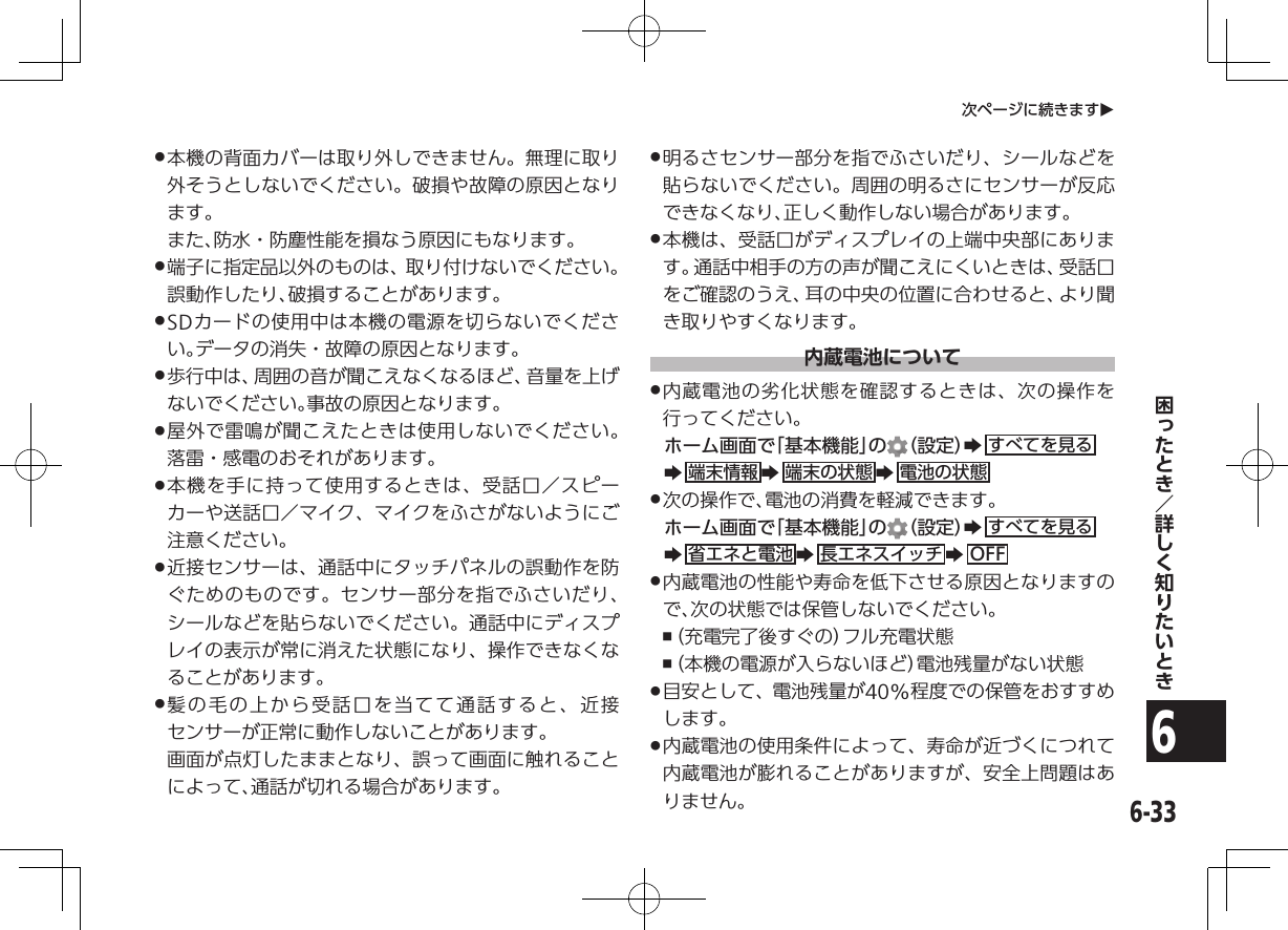 6-336次ページに続きますO .本機の背面カバーは取り外しできません。無理に取り外そうとしないでください。破損や故障の原因となります。   また、防水・防塵性能を損なう原因にもなります。 .端子に指定品以外のものは、取り付けないでください。誤動作したり、破損することがあります。 .SDカードの使用中は本機の電源を切らないでください。データの消失・故障の原因となります。 .歩行中は、周囲の音が聞こえなくなるほど、音量を上げないでください。事故の原因となります。 .屋外で雷鳴が聞こえたときは使用しないでください。落雷・感電のおそれがあります。 .本機を手に持って使用するときは、受話口／スピーカーや送話口／マイク、マイクをふさがないようにご注意ください。 .近接センサーは、通話中にタッチパネルの誤動作を防ぐためのものです。センサー部分を指でふさいだり、シールなどを貼らないでください。通話中にディスプレイの表示が常に消えた状態になり、操作できなくなることがあります。 .髪の毛の上から受話口を当てて通話すると、近接センサーが正常に動作しないことがあります。   画面が点灯したままとなり、誤って画面に触れることによって、通話が切れる場合があります。 .明るさセンサー部分を指でふさいだり、シールなどを貼らないでください。周囲の明るさにセンサーが反応できなくなり、正しく動作しない場合があります。 .本機は、受話口がディスプレイの上端中央部にあります。通話中相手の方の声が聞こえにくいときは、受話口をご確認のうえ、耳の中央の位置に合わせると、より聞き取りやすくなります。内蔵電池について .内蔵電池の劣化状態を確認するときは、次の操作を行ってください。ホーム画面で「基本機能」の （設定）Zすべてを見るZ端末情報 Z端末の状態 Z電池の状態 .次の操作で、電池の消費を軽減できます。ホーム画面で「基本機能」の （設定）Zすべてを見るZ省エネと電池 Z長エネスイッチ ZOFF .内蔵電池の性能や寿命を低下させる原因となりますので、次の状態では保管しないでください。 ,（充電完了後すぐの）フル充電状態 ,（本機の電源が入らないほど）電池残量がない状態 .目安として、電池残量が40%程度での保管をおすすめします。 .内蔵電池の使用条件によって、寿命が近づくにつれて内蔵電池が膨れることがありますが、安全上問題はありません。