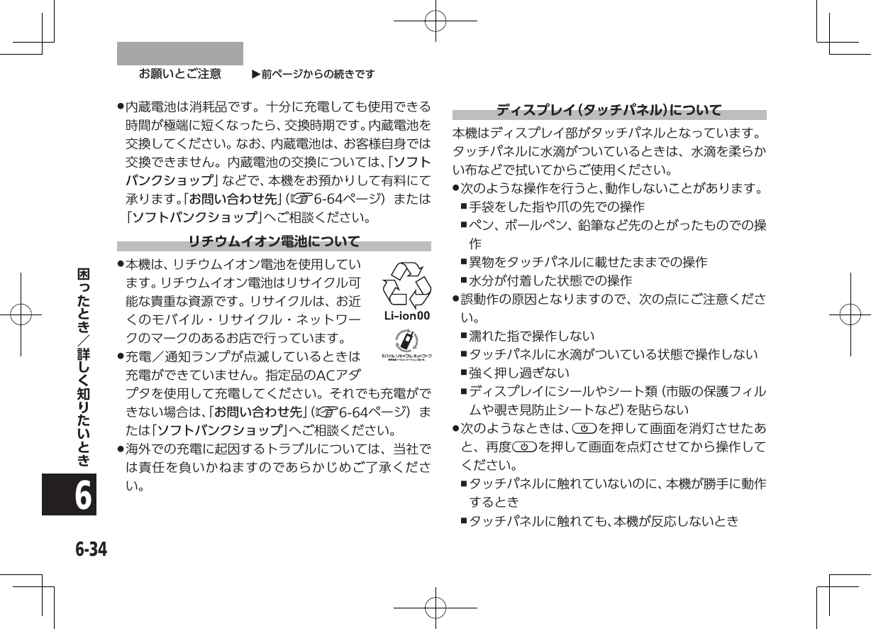 O前ページからの続きですお願いとご注意6-346 .内蔵電池は消耗品です。十分に充電しても使用できる時間が極端に短くなったら、交換時期です。内蔵電池を交換してください。なお、内蔵電池は、お客様自身では交換できません。内蔵電池の交換については、「ソフトバンクショップ」などで、本機をお預かりして有料にて承ります。「お問い合わせ先」（ A6-64ページ）または「ソフトバンクショップ」へご相談ください。リチウムイオン電池について .本機は、リチウムイオン電池を使用しています。リチウムイオン電池はリサイクル可能な貴重な資源です。リサイクルは、お近くのモバイル・リサイクル・ネットワークのマークのあるお店で行っています。 .充電／通知ランプが点滅しているときは充電ができていません。指定品のACアダプタを使用して充電してください。それでも充電ができない場合は、「お問い合わせ先」（ A6-64ページ）また は「 ソフトバンクショップ」へご相談ください。 .海外での充電に起因するトラブルについては、当社では責任を負いかねますのであらかじめご了承ください。ディスプレイ（タッチパネル）について本機はディスプレイ部がタッチパネルとなっています。タッチパネルに水滴がついているときは、水滴を柔らかい布などで拭いてからご使用ください。 .次のような操作を行うと、動作しないことがあります。 ,手袋をした指や爪の先での操作 ,ペン、ボールペン、鉛筆など先のとがったものでの操作 ,異物をタッチパネルに載せたままでの操作 ,水分が付着した状態での操作 .誤動作の原因となりますので、次の点にご注意ください。 ,濡れた指で操作しない ,タッチパネルに水滴がついている状態で操作しない ,強く押し過ぎない ,ディスプレイにシールやシート類（市販の保護フィルムや覗き見防止シートなど）を貼らない .次のようなときは、pを押して画面を消灯させたあと、再度pを押して画面を点灯させてから操作してください。 ,タッチパネルに触れていないのに、本機が勝手に動作するとき ,タッチパネルに触れても、本機が反応しないとき