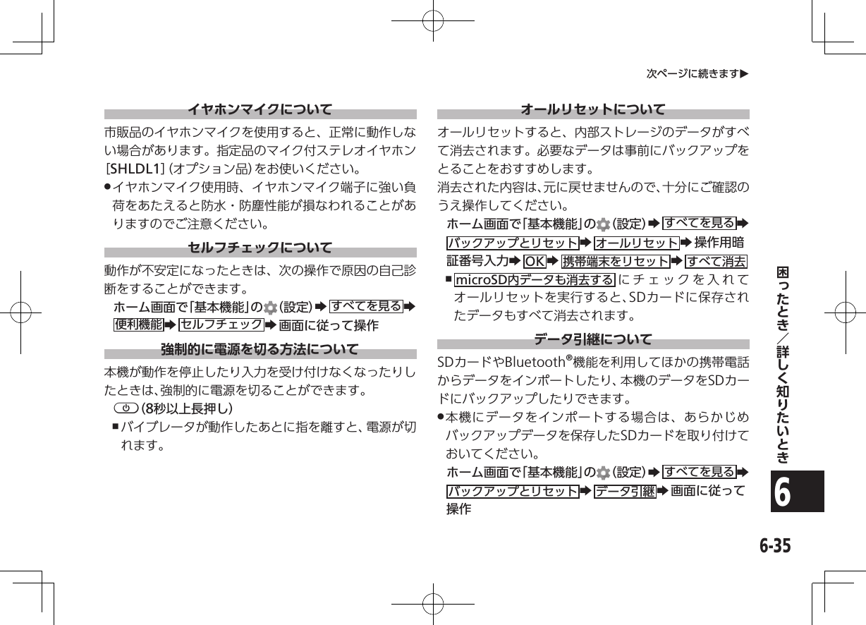 6-356次ページに続きますOイヤホンマイクについて市販品のイヤホンマイクを使用すると、正常に動作しない場合があります。指定品のマイク付ステレオイヤホン［SHLDL1］（オプション品）をお使いください。 .イヤホンマイク使用時、イヤホンマイク端子に強い負荷をあたえると防水・防塵性能が損なわれることがありますのでご注意ください。セルフチェックについて動作が不安定になったときは、次の操作で原因の自己診断をすることができます。ホーム画面で「基本機能」の （設定）Zすべてを見る Z  便利機能 Zセルフチェック Z画面に従って操作強制的に電源を切る方法について本機が動作を停止したり入力を受け付けなくなったりしたときは、強制的に電源を切ることができます。p（8秒以上長押し） ,バイブレータが動作したあとに指を離すと、電源が切れます。オールリセットについてオールリセットすると、内部ストレージのデータがすべて消去されます。必要なデータは事前にバックアップをとることをおすすめします。消去された内容は、元に戻せませんので、十分にご確認のうえ操作してください。ホーム画面で「基本機能」の （設定）Zすべてを見る Z  バックアップとリセット Zオールリセット Z操作用暗証番号入力ZOK Z携帯端末をリセット Zすべて消去 ,microSD内データも消去する にチェックを入れてオールリセットを実行すると、SDカードに保存されたデータもすべて消去されます。データ引継についてSDカードやBluetooth®機能を利用してほかの携帯電話からデータをインポートしたり、本機のデータをSDカードにバックアップしたりできます。 .本機にデータをインポートする場合は、あらかじめバックアップデータを保存したSDカードを取り付けておいてください。ホーム画面で「基本機能」の （設定）Zすべてを見る Z  バックアップとリセット Zデータ引継 Z画面に従って操作