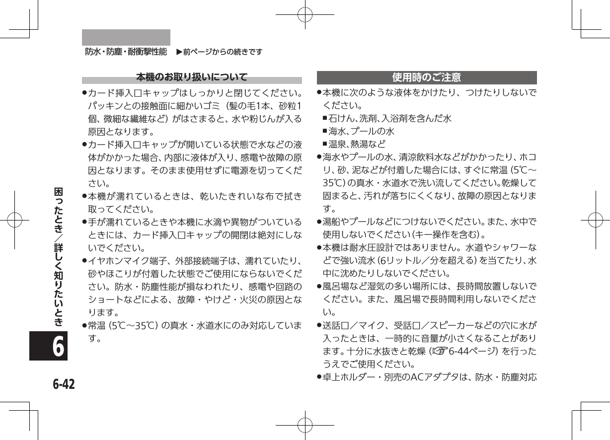 O前ページからの続きです防水・防塵・耐衝撃性能6-426本機のお取り扱いについて .カード挿入口キャップはしっかりと閉じてください。パッキンとの接触面に細かいゴミ（髪の毛1本、砂粒1個、微細な繊維など）がはさまると、水や粉じんが入る原因となります。 .カード挿入口キャップが開いている状態で水などの液体がかかった場合、内部に液体が入り、感電や故障の原因となります。そのまま使用せずに電源を切ってください。 .本機が濡れているときは、乾いたきれいな布で拭き取ってください。 .手が濡れているときや本機に水滴や異物がついているときには、カード挿入口キャップの開閉は絶対にしないでください。 .イヤホンマイク端子、外部接続端子は、濡れていたり、砂やほこりが付着した状態でご使用にならないでください。防水・防塵性能が損なわれたり、感電や回路のショートなどによる、故障・やけど・火災の原因となります。 .常 温（ 5℃∼35℃）の真水・水道水にのみ対応しています。使用時のご注意 .本機に次のような液体をかけたり、つけたりしないでください。 ,石けん、洗剤、入浴剤を含んだ水 ,海水、プールの水 ,温泉、熱湯など .海水やプールの水、清涼飲料水などがかかったり、ホコリ、砂、泥などが付着した場合には、すぐに常温（5℃∼35℃）の真水・水道水で洗い流してください。乾燥して固まると、汚れが落ちにくくなり、故障の原因となります。 .湯船やプールなどにつけないでください。また、水中で使用しないでください（キー操作を含む）。 .本機は耐水圧設計ではありません。水道やシャワーなどで強い流水（6リットル／分を超える）を当てたり、水中に沈めたりしないでください。 .風呂場など湿気の多い場所には、長時間放置しないでください。また、風呂場で長時間利用しないでください。 .送話口／マイク、受話口／スピーカーなどの穴に水が入ったときは、一時的に音量が小さくなることがあります。十分に水抜きと乾燥（A6-44ページ）を行ったうえでご使用ください。 .卓上ホルダー・別売のACアダプタは、防水・防塵対応