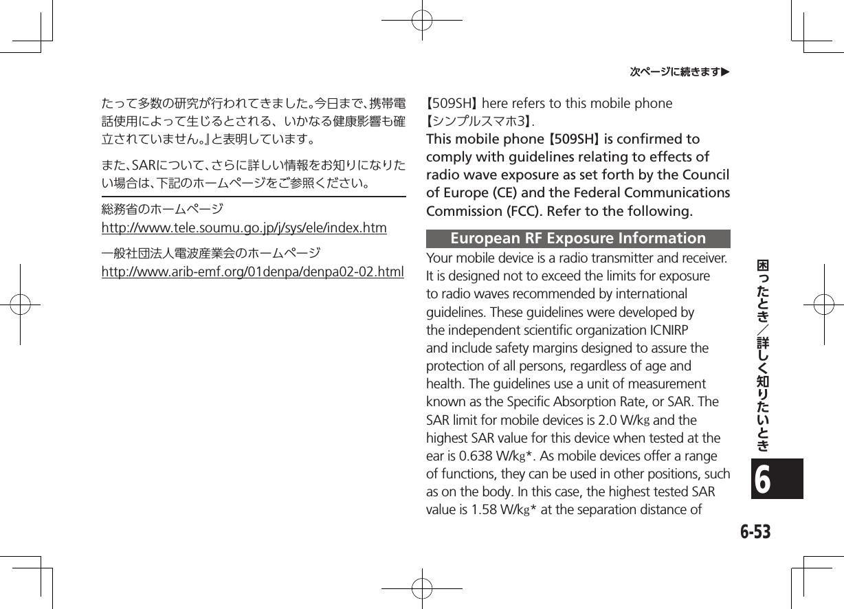 6-536次ページに続きますO次ページに続きますOたって多数の研究が行われてきました。今日まで、携帯電話使用によって生じるとされる、いかなる健康影響も確立されていません。』と表明しています。また、SARについて、さらに詳しい情報をお知りになりたい場合は、下記のホームページをご参照ください。総務省のホームページ（http://www.tele.soumu.go.jp/j/sys/ele/index.htm）一般社団法人電波産業会のホームページ（http://www.arib-emf.org/01denpa/denpa02-02.html）【509SH】 here refers to this mobile phone 【シンプルスマホ3】.This mobile phone 【509SH】 is confirmed to comply with guidelines relating to effects of radio wave exposure as set forth by the Council of Europe (CE) and the Federal Communications Commission (FCC). Refer to the following.European RF Exposure Information Your mobile device is a radio transmitter and receiver. It is designed not to exceed the limits for exposure to radio waves recommended by international guidelines. These guidelines were developed by the independent scientific organization ICNIRP and include safety margins designed to assure the protection of all persons, regardless of age and health. The guidelines use a unit of measurement known as the Specific Absorption Rate, or SAR. The SAR limit for mobile devices is 2.0 W/kg and the highest SAR value for this device when tested at the ear is 0.638W/kg*. As mobile devices offer a range of functions, they can be used in other positions, such as on the body. In this case, the highest tested SAR value is 1.58 W/kg* at the separation distance of 