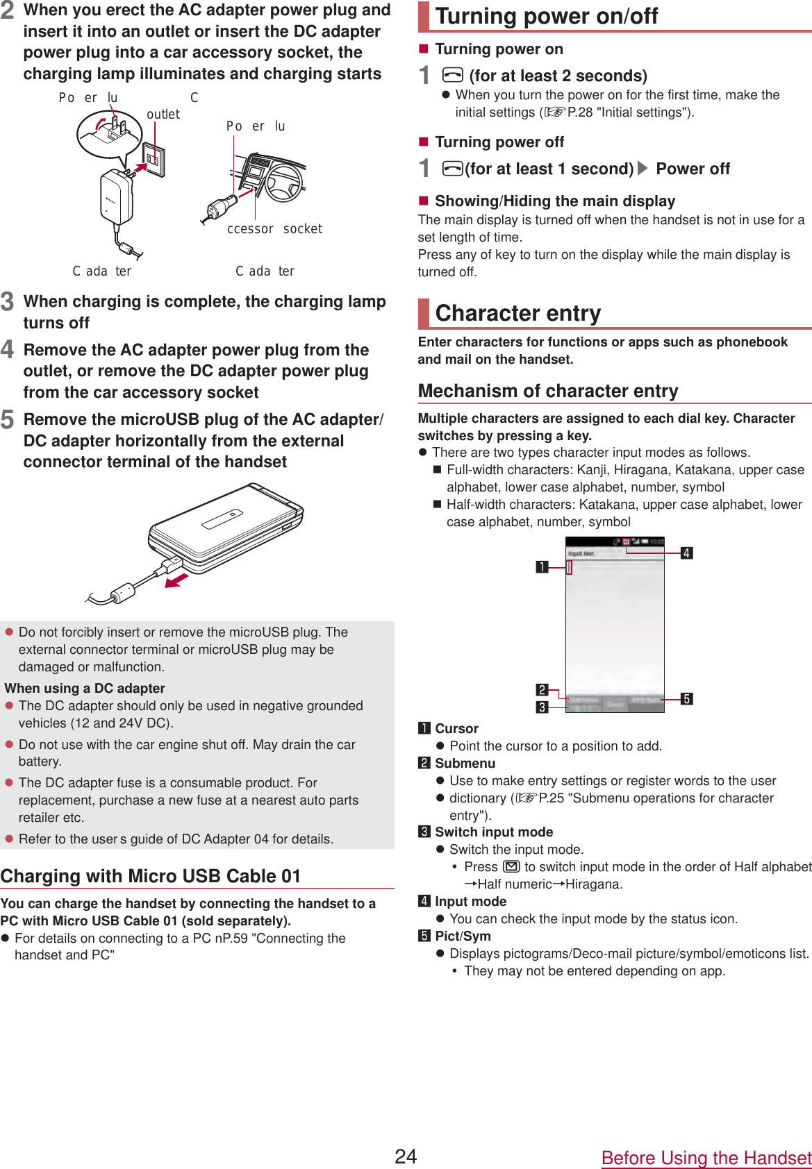 2  When you erect the AC adapter power plug and insert it into an outlet or insert the DC adapter power plug into a car accessory socket, the charging lamp illuminates and charging starts Coutletccessor  socketC ada ter C ada terPo er luPo er lu3  When charging is complete, the charging lamp turns off4  Remove the AC adapter power plug from the outlet, or remove the DC adapter power plug from the car accessory socket5  Remove the microUSB plug of the AC adapter/DC adapter horizontally from the external connector terminal of the handsetzDo not forcibly insert or remove the microUSB plug. The external connector terminal or microUSB plug may be damaged or malfunction.When using a DC adapterzThe DC adapter should only be used in negative grounded vehicles (12 and 24V DC).zDo not use with the car engine shut off. May drain the car battery.zThe DC adapter fuse is a consumable product. For replacement, purchase a new fuse at a nearest auto parts retailer etc.zRefer to the user s guide of DC Adapter 04 for details.Charging with Micro USB Cable 01You can charge the handset by connecting the handset to a PC with Micro USB Cable 01 (sold separately).zFor details on connecting to a PC nP.59 &quot;Connecting the handset and PC&quot;Turning power on/offTurning power on1H (for at least 2 seconds)zWhen you turn the power on for the first time, make the initial settings (☞P.  28 &quot;Initial settings&quot;).Turning power off1H(for at least 1 second)▶Power offShowing/Hiding the main displayThe main display is turned off when the handset is not in use for a set length of time.Press any of key to turn on the display while the main display is turned off.Character entryEnter characters for functions or apps such as phonebook and mail on the handset.Mechanism of character entryMultiple characters are assigned to each dial key. Character switches by pressing a key.zThere are two types character input modes as follows.Full-width characters: Kanji, Hiragana, Katakana, upper case alphabet, lower case alphabet, number, symbolHalf-width characters: Katakana, upper case alphabet, lower case alphabet, number, symbol󱈢󱈤󱈠󱈨󱈦󱈠 CursorzPoint the cursor to a position to add.󱈢 SubmenuzUse to make entry settings or register words to the userzdictionary (☞P.  25 &quot;Submenu operations for character entry&quot;).󱈤 Switch input modezSwitch the input mode.yPress m to switch input mode in the order of Half alphabet →Half numeric→Hiragana.󱈦 Input modezYou can check the input mode by the status icon.󱈨 Pict/SymzDisplays pictograms/Deco-mail picture/symbol/emoticons list.yThey may not be entered depending on app.24 Before Using the Handset