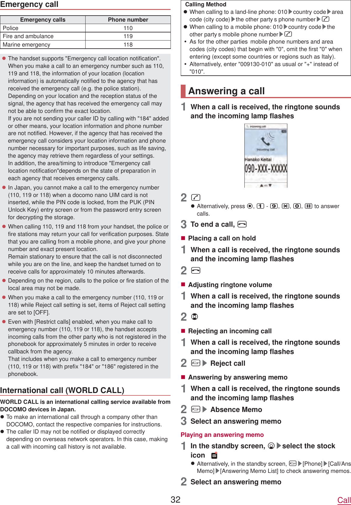 Emergency callEmergency calls Phone numberPolice 110Fire and ambulance 119Marine emergency 118zThe handset supports &quot;Emergency call location notification&quot;. When you make a call to an emergency number such as 110, 119 and 118, the information of your location (location information) is automatically notified to the agency that has received the emergency call (e.g. the police station). Depending on your location and the reception status of the signal, the agency that has received the emergency call may not be able to confirm the exact location. If you are not sending your caller ID by calling with &quot;184&quot; added or other means, your location information and phone number are not notified. However, if the agency that has received the emergency call considers your location information and phone number necessary for important purposes, such as life saving, the agency may retrieve them regardless of your settings.  In addition, the area/timing to introduce &quot;Emergency call location notification&quot;depends on the state of preparation in each agency that receives emergency calls.zIn Japan, you cannot make a call to the emergency number (110, 119 or 118) when a docomo nano UIM card is not inserted, while the PIN code is locked, from the PUK (PIN Unlock Key) entry screen or from the password entry screen for decrypting the storage.zWhen calling 110, 119 and 118 from your handset, the police or fire stations may return your call for verification purposes. State that you are calling from a mobile phone, and give your phone number and exact present location. Remain stationary to ensure that the call is not disconnected while you are on the line, and keep the handset turned on to receive calls for approximately 10 minutes afterwards.zDepending on the region, calls to the police or fire station of thelocal area may not be made.zWhen you make a call to the emergency number (110, 119 or 118) while Reject call setting is set, items of Reject call setting are set to [OFF].zEven with [Restrict calls] enabled, when you make call to emergency number (110, 119 or 118), the handset acceptsincoming calls from the other party who is not registered in the phonebook for approximately 5 minutes in order to receive callback from the agency.  That includes when you make a call to emergency number (110, 119 or 118) with prefix &quot;184&quot; or &quot;186&quot; registered in the phonebook.International call (WORLD CALL)WORLD CALL is an international calling service available from DOCOMO devices in Japan.zTo make an international call through a company other than DOCOMO, contact the respective companies for instructions.zThe caller ID may not be notified or displayed correctly depending on overseas network operators. In this case, making a call with incoming call history is not available.Calling MethodzWhen calling to a land-line phone: 010▶country code▶areacode (city code)▶the other party s phone number▶szWhen calling to a mobile phone: 010▶country code▶theother party s mobile phone number▶syAs for the other parties  mobile phone numbers and area codes (city codes) that begin with &quot;0&quot;, omit the first &quot;0&quot; when entering (except some countries or regions such as Italy).yAlternatively, enter &quot;009130-010&quot; as usual or &quot;+&quot; instead of &quot;010&quot;.Answering a call1  When a call is received, the ringtone sounds and the incoming lamp flashes2szAlternatively, press t,1 - 9,*,0,# to answer calls.3  To end a call, HPlacing a call on hold1  When a call is received, the ringtone sounds and the incoming lamp flashes2HAdjusting ringtone volume1  When a call is received, the ringtone sounds and the incoming lamp flashes2uRejecting an incoming call1  When a call is received, the ringtone sounds and the incoming lamp flashes2z▶Reject callAnswering by answering memo1  When a call is received, the ringtone sounds and the incoming lamp flashes2z▶Absence Memo3  Select an answering memoPlaying an answering memo1  In the standby screen, p▶select the stock icon zAlternatively, in the standby screen, z▶[Phone]▶[Call/Ans Memo]▶[Answering Memo List] to check answering memos.2  Select an answering memo32 Call