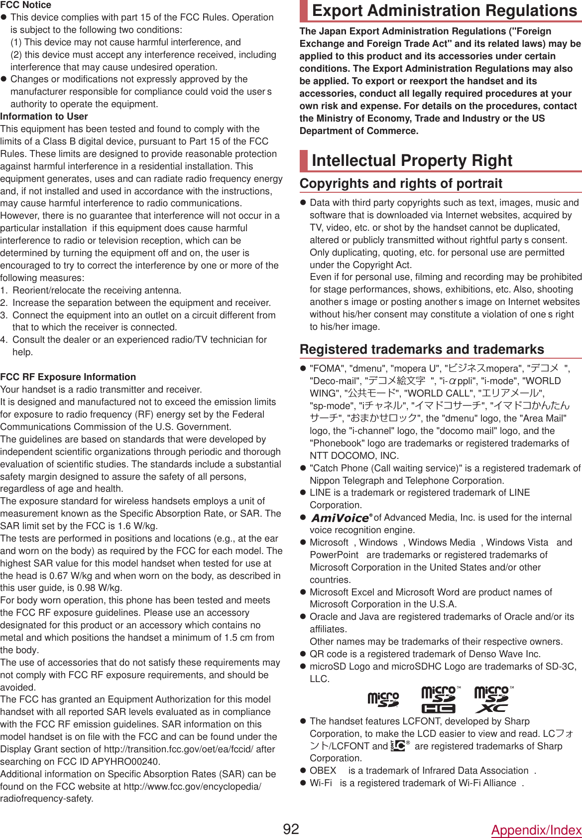 FCC NoticezThis device complies with part 15 of the FCC Rules. Operation is subject to the following two conditions:(1) This device may not cause harmful interference, and  (2) this device must accept any interference received, including interference that may cause undesired operation.zChanges or modifications not expressly approved by the manufacturer responsible for compliance could void the user s authority to operate the equipment.Information to UserThis equipment has been tested and found to comply with the limits of a Class B digital device, pursuant to Part 15 of the FCC Rules. These limits are designed to provide reasonable protection against harmful interference in a residential installation. This equipment generates, uses and can radiate radio frequency energy and, if not installed and used in accordance with the instructions, may cause harmful interference to radio communications.However, there is no guarantee that interference will not occur in a particular installation  if this equipment does cause harmful interference to radio or television reception, which can be determined by turning the equipment off and on, the user is encouraged to try to correct the interference by one or more of the following measures:1.  Reorient/relocate the receiving antenna.2.  Increase the separation between the equipment and receiver.3.  Connect the equipment into an outlet on a circuit different from that to which the receiver is connected.4.  Consult the dealer or an experienced radio/TV technician for help.FCC RF Exposure InformationYour handset is a radio transmitter and receiver.It is designed and manufactured not to exceed the emission limits for exposure to radio frequency (RF) energy set by the Federal Communications Commission of the U.S. Government.The guidelines are based on standards that were developed by independent scientific organizations through periodic and thorough evaluation of scientific studies. The standards include a substantial safety margin designed to assure the safety of all persons, regardless of age and health.The exposure standard for wireless handsets employs a unit of measurement known as the Specific Absorption Rate, or SAR. The SAR limit set by the FCC is 1.6 W/kg.The tests are performed in positions and locations (e.g., at the ear and worn on the body) as required by the FCC for each model. The highest SAR value for this model handset when tested for use at the head is 0.67 W/kg and when worn on the body, as described in this user guide, is 0.98 W/kg.For body worn operation, this phone has been tested and meets the FCC RF exposure guidelines. Please use an accessory designated for this product or an accessory which contains no metal and which positions the handset a minimum of 1.5 cm from the body.The use of accessories that do not satisfy these requirements may not comply with FCC RF exposure requirements, and should be avoided.The FCC has granted an Equipment Authorization for this model handset with all reported SAR levels evaluated as in compliance with the FCC RF emission guidelines. SAR information on this model handset is on file with the FCC and can be found under the Display Grant section of http://transition.fcc.gov/oet/ea/fccid/ after searching on FCC ID APYHRO00240.Additional information on Specific Absorption Rates (SAR) can be found on the FCC website at (http://www.fcc.gov/encyclopedia/) radiofrequency-safety.Export Administration RegulationsThe Japan Export Administration Regulations (&quot;Foreign Exchange and Foreign Trade Act&quot; and its related laws) may be applied to this product and its accessories under certain conditions. The Export Administration Regulations may also be applied. To export or reexport the handset and its accessories, conduct all legally required procedures at your own risk and expense. For details on the procedures, contact the Ministry of Economy, Trade and Industry or the US Department of Commerce.Intellectual Property RightCopyrights and rights of portraitzData with third party copyrights such as text, images, music and software that is downloaded via Internet websites, acquired by TV, video, etc. or shot by the handset cannot be duplicated, altered or publicly transmitted without rightful party s consent. Only duplicating, quoting, etc. for personal use are permitted under the Copyright Act.  Even if for personal use, filming and recording may be prohibited for stage performances, shows, exhibitions, etc. Also, shooting another s image or posting another s image on Internet websites without his/her consent may constitute a violation of one s right to his/her image.Registered trademarks and trademarksz&quot;FOMA&quot;, &quot;dmenu&quot;, &quot;mopera U&quot;, &quot;ビジネスmopera&quot;, &quot;デコメ &quot;,&quot;Deco-mail&quot;, &quot;デコメ絵文字 &quot;, &quot;i-αppli&quot;, &quot;i-mode&quot;, &quot;WORLD WING&quot;, &quot;公共モード&quot;, &quot;WORLD CALL&quot;, &quot;エリアメール&quot;,&quot;sp-mode&quot;, &quot;iチャネル&quot;, &quot;イマドコサーチ&quot;, &quot;イマドコかんたんサーチ&quot;, &quot;おまかせロック&quot;, the &quot;dmenu&quot; logo, the &quot;Area Mail&quot; logo, the &quot;i-channel&quot; logo, the &quot;docomo mail&quot; logo, and the &quot;Phonebook&quot; logo are trademarks or registered trademarks of NTT DOCOMO, INC.z&quot;Catch Phone (Call waiting service)&quot; is a registered trademark of Nippon Telegraph and Telephone Corporation.zLINE is a trademark or registered trademark of LINE Corporation.zof Advanced Media, Inc. is used for the internal voice recognition engine.zMicrosoft , Windows , Windows Media , Windows Vista  and PowerPoint  are trademarks or registered trademarks of Microsoft Corporation in the United States and/or other countries.zMicrosoft Excel and Microsoft Word are product names of Microsoft Corporation in the U.S.A.zOracle and Java are registered trademarks of Oracle and/or its affiliates.Other names may be trademarks of their respective owners.zQR code is a registered trademark of Denso Wave Inc.zmicroSD Logo and microSDHC Logo are trademarks of SD-3C, LLC.zThe handset features LCFONT, developed by Sharp Corporation, to make the LCD easier to view and read. LCフォント/LCFONT and are registered trademarks of Sharp Corporation.zOBEX  is a trademark of Infrared Data Association .zWi-Fi  is a registered trademark of Wi-Fi Alliance .92 Appendix/Index
