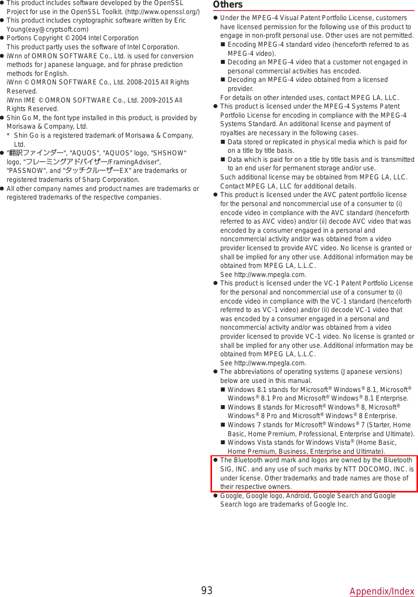  zThis product includes software developed by the OpenSSL Project for use in the OpenSSL Toolkit. (http://www.openssl.org/) zThis product includes cryptographic software written by Eric Young(eay@cryptsoft.com) zPortions Copyright © 2004 Intel Corporation This product partly uses the software of Intel Corporation. ziWnn of OMRON SOFTWARE Co., Ltd. is used for conversion methods for Japanese language, and for phrase prediction methods for English.  iWnn © OMRON SOFTWARE Co., Ltd. 2008-2015 All Rights Reserved.  iWnn IME © OMRON SOFTWARE Co., Ltd. 2009-2015 All Rights Reserved. zShin Go M, the font type installed in this product, is provided by Morisawa &amp; Company, Ltd.*  Shin Go is a registered trademark of Morisawa &amp; Company, Ltd. z&quot;翻訳ファインダー&quot;, &quot;AQUOS&quot;, &quot;AQUOS&quot; logo, &quot;SHSHOW&quot; logo, &quot;フレーミングアドバイザー/FramingAdviser&quot;, &quot;PASSNOW&quot;, and &quot;タッチクルーザーEX&quot; are trademarks or registered trademarks of Sharp Corporation. zAll other company names and product names are trademarks or registered trademarks of the respective companies.Others zUnder the MPEG-4 Visual Patent Portfolio License, customers have licensed permission for the following use of this product to engage in non-profit personal use. Other uses are not permitted. Encoding MPEG-4 standard video (henceforth referred to as MPEG-4 video). Decoding an MPEG-4 video that a customer not engaged in personal commercial activities has encoded. Decoding an MPEG-4 video obtained from a licensed provider.For details on other intended uses, contact MPEG LA, LLC. zThis product is licensed under the MPEG-4 Systems Patent Portfolio License for encoding in compliance with the MPEG-4 Systems Standard. An additional license and payment of royalties are necessary in the following cases. Data stored or replicated in physical media which is paid for on a title by title basis. Data which is paid for on a title by title basis and is transmitted to an end user for permanent storage and/or use.Such additional license may be obtained from MPEG LA, LLC. Contact MPEG LA, LLC for additional details. zThis product is licensed under the AVC patent portfolio license for the personal and noncommercial use of a consumer to (i) encode video in compliance with the AVC standard (henceforth referred to as AVC video) and/or (ii) decode AVC video that was encoded by a consumer engaged in a personal and noncommercial activity and/or was obtained from a video provider licensed to provide AVC video. No license is granted or shall be implied for any other use. Additional information may be obtained from MPEG LA, L.L.C.  See (http://www.mpegla.com). zThis product is licensed under the VC-1 Patent Portfolio License for the personal and noncommercial use of a consumer to (i) encode video in compliance with the VC-1 standard (henceforth referred to as VC-1 video) and/or (ii) decode VC-1 video that was encoded by a consumer engaged in a personal and noncommercial activity and/or was obtained from a video provider licensed to provide VC-1 video. No license is granted or shall be implied for any other use. Additional information may be obtained from MPEG LA, L.L.C.  See (http://www.mpegla.com). zThe abbreviations of operating systems (Japanese versions) below are used in this manual. Windows 8.1 stands for Microsoft® Windows® 8.1, Microsoft® Windows® 8.1 Pro and Microsoft® Windows® 8.1 Enterprise. Windows 8 stands for Microsoft® Windows® 8, Microsoft® Windows® 8 Pro and Microsoft® Windows® 8 Enterprise. Windows 7 stands for Microsoft® Windows® 7 (Starter, Home Basic, Home Premium, Professional, Enterprise and Ultimate). Windows Vista stands for Windows Vista® (Home Basic, Home Premium, Business, Enterprise and Ultimate). zThe Bluetooth word mark and logos are owned by the Bluetooth SIG, INC. and any use of such marks by NTT DOCOMO, INC. is under license. Other trademarks and trade names are those of their respective owners. zGoogle, Google logo, Android, Google Search and Google Search logo are trademarks of Google Inc.93 Appendix/Index