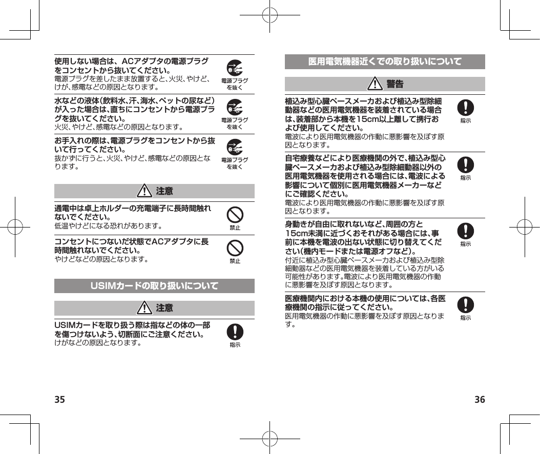 35 36使用しない場合は、ACアダプタの電源プラグをコンセントから抜いてください。水などの液体（飲料水、汗、海水、ペットの尿など）が入った場合は、直ちにコンセントから電源プラグを抜いてください。お手入れの際は、電源プラグをコンセントから抜いて行ってください。通電中は卓上ホルダーの充電端子に長時間触れないでください。コンセントにつないだ状態でACアダプタに長時間触れないでください。USIMカードを取り扱う際は指などの体の一部を傷つけないよう、切断面にご注意ください。植込み型心臓ペースメーカおよび植込み型除細動器などの医用電気機器を装着されている場合は、装着部から本機を15cm以上離して携行および使用してください。自宅療養などにより医療機関の外で、植込み型心臓ペースメーカおよび植込み型除細動器以外の医用電気機器を使用される場合には、電波による影響について個別に医用電気機器メーカーなどにご確認ください。身動きが自由に取れないなど、周囲の方と15cm未満に近づくおそれがある場合には、事前に本機を電波の出ない状態に切り替えてください（機内モードまたは電源オフなど）。医療機関内における本機の使用については、各医療機関の指示に従ってください。