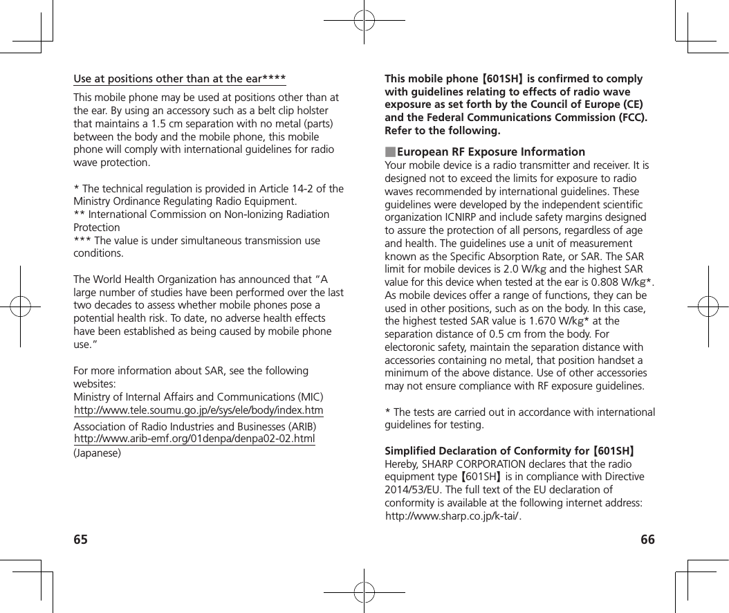 65 66Use at positions other than at the ear****This mobile phone may be used at positions other than at the ear. By using an accessory such as a belt clip holster that maintains a 1.5 cm separation with no metal (parts) between the body and the mobile phone, this mobile phone will comply with international guidelines for radio wave protection.* The technical regulation is provided in Article 14-2 of the Ministry Ordinance Regulating Radio Equipment.** International Commission on Non-Ionizing Radiation Protection*** The value is under simultaneous transmission use conditions.The World Health Organization has announced that “A large number of studies have been performed over the last two decades to assess whether mobile phones pose a potential health risk. To date, no adverse health effects have been established as being caused by mobile phone use.”For more information about SAR, see the following websites:Ministry of Internal Affairs and Communications (MIC)http://www.tele.soumu.go.jp/e/sys/ele/body/index.htmAssociation of Radio Industries and Businesses (ARIB)http://www.arib-emf.org/01denpa/denpa02-02.html (Japanese)This mobile phone 【601SH】 is confirmed to comply with guidelines relating to effects of radio wave exposure as set forth by the Council of Europe (CE) and the Federal Communications Commission (FCC). Refer to the following. ■European RF Exposure InformationYour mobile device is a radio transmitter and receiver. It is designed not to exceed the limits for exposure to radio waves recommended by international guidelines. These guidelines were developed by the independent scientific organization ICNIRP and include safety margins designed to assure the protection of all persons, regardless of age and health. The guidelines use a unit of measurement known as the Specific Absorption Rate, or SAR. The SAR limit for mobile devices is 2.0 W/k and the highest SAR value for this device when tested at the ear is 0.808 W/k*. As mobile devices offer a range of functions, they can be used in other positions, such as on the body. In this case, the highest tested SAR value is 1.670 W/k* at the separation distance of 0.5 cm from the body. For electoronic safety, maintain the separation distance with accessories containing no metal, that position handset a minimum of the above distance. Use of other accessories may not ensure compliance with RF exposure guidelines.* The tests are carried out in accordance with international guidelines for testing.Simplified Declaration of Conformity for 601SHHereby, SHARP CORPORATION declares that the radio equipment type 601SH is in compliance with Directive 2014/53/EU. The full text of the EU declaration of conformity is available at the following internet address: http://www.sharp.co.jp/k-tai/.