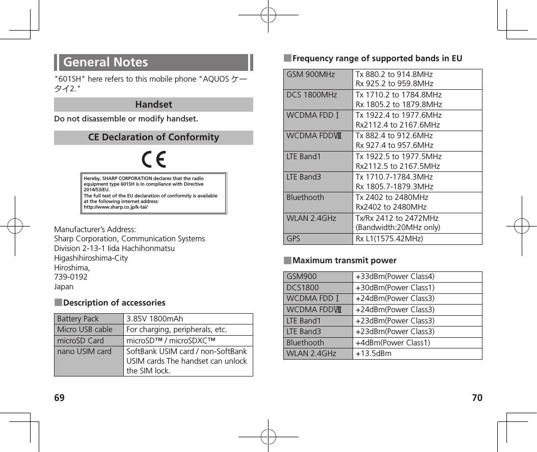 69 70General Notes&quot;601SH&quot; here refers to this mobile phone &quot;AQUOS 2.&quot;HandsetDo not disassemble or modify handset.CE Declaration of ConformityHereby, SHARP CORPORATION declares that the radio equipment type 601SH is in compliance with Directive 2014/53/EU.The full text of the EU declaration of conformity is available at the following internet address:http://www.sharp.co.jp/k-tai/Manufacturer’s Address:Sharp Corporation, Communication SystemsDivision 2-13-1 Iida HachihonmatsuHigashihiroshima-CityHiroshima,739-0192Japan ■Description of accessoriesBattery Pack 3.85V 1800mAhMicro USB cable For charging, peripherals, etc.microSD Card microSD™ / microSDXC™nano USIM card SoftBank USIM card / non-SoftBank USIM cards The handset can unlock the SIM lock. ■Frequency range of supported bands in EUGSM 900MHz Tx 880.2 to 914.8MHz  Rx 925.2 to 959.8MHzDCS 1800MHz Tx 1710.2 to 1784.8MHz  Rx 1805.2 to 1879.8MHzWCDMA FDD󰒘Tx 1922.4 to 1977.6MHz  Rx2112.4 to 2167.6MHzWCDMA FDD󰒟Tx 882.4 to 912.6MHz  Rx 927.4 to 957.6MHzLTE Band1 Tx 1922.5 to 1977.5MHz  Rx2112.5 to 2167.5MHzLTE Band3 Tx 1710.7-1784.3MHz  Rx 1805.7-1879.3MHzBluethooth Tx 2402 to 2480MHz  Rx2402 to 2480MHzWLAN 2.4GHz Tx/Rx 2412 to 2472MHz (Bandwidth:20MHz only)GPS Rx L1(1575.42MHz) ■Maximum transmit powerGSM900 +33dBm(Power Class4)DCS1800 +30dBm(Power Class1)WCDMA FDD󰒘+24dBm(Power Class3)WCDMA FDD󰒟+24dBm(Power Class3)LTE Band1 +23dBm(Power Class3)LTE Band3 +23dBm(Power Class3)Bluethooth +4dBm(Power Class1)WLAN 2.4GHz +13.5dBm