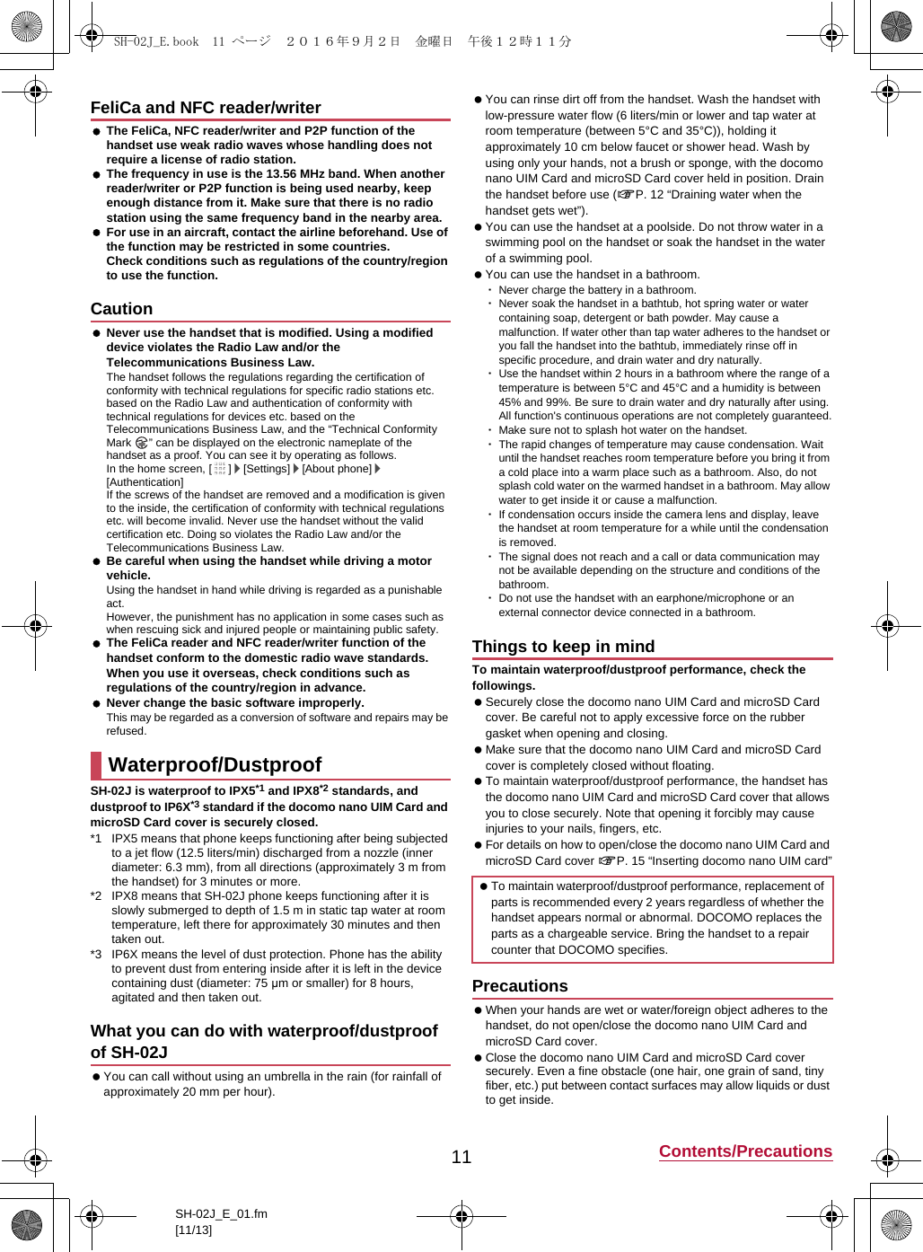 11 Contents/PrecautionsSH-02J_E_01.fm[11/13] The FeliCa, NFC reader/writer and P2P function of the handset use weak radio waves whose handling does not require a license of radio station. The frequency in use is the 13.56 MHz band. When another reader/writer or P2P function is being used nearby, keep enough distance from it. Make sure that there is no radio station using the same frequency band in the nearby area. For use in an aircraft, contact the airline beforehand. Use of the function may be restricted in some countries.Check conditions such as regulations of the country/region to use the function. Never use the handset that is modified. Using a modified device violates the Radio Law and/or the Telecommunications Business Law.The handset follows the regulations regarding the certification of conformity with technical regulations for specific radio stations etc. based on the Radio Law and authentication of conformity with technical regulations for devices etc. based on the Telecommunications Business Law, and the “Technical Conformity Mark  ” can be displayed on the electronic nameplate of the handset as a proof. You can see it by operating as follows.In the home screen, [ ]/[Settings]/[About phone]/[Authentication]If the screws of the handset are removed and a modification is given to the inside, the certification of conformity with technical regulations etc. will become invalid. Never use the handset without the valid certification etc. Doing so violates the Radio Law and/or the Telecommunications Business Law. Be careful when using the handset while driving a motor vehicle.Using the handset in hand while driving is regarded as a punishable act.However, the punishment has no application in some cases such as when rescuing sick and injured people or maintaining public safety. The FeliCa reader and NFC reader/writer function of the handset conform to the domestic radio wave standards. When you use it overseas, check conditions such as regulations of the country/region in advance. Never change the basic software improperly.This may be regarded as a conversion of software and repairs may be refused.SH-02J is waterproof to IPX5*1 and IPX8*2 standards, and dustproof to IP6X*3 standard if the docomo nano UIM Card and microSD Card cover is securely closed.*1 IPX5 means that phone keeps functioning after being subjected to a jet flow (12.5 liters/min) discharged from a nozzle (inner diameter: 6.3 mm), from all directions (approximately 3 m from the handset) for 3 minutes or more.*2 IPX8 means that SH-02J phone keeps functioning after it is slowly submerged to depth of 1.5 m in static tap water at room temperature, left there for approximately 30 minutes and then taken out.*3 IP6X means the level of dust protection. Phone has the ability to prevent dust from entering inside after it is left in the device containing dust (diameter: 75 μm or smaller) for 8 hours, agitated and then taken out. You can call without using an umbrella in the rain (for rainfall of approximately 20 mm per hour). You can rinse dirt off from the handset. Wash the handset with low-pressure water flow (6 liters/min or lower and tap water at room temperature (between 5°C and 35°C)), holding it approximately 10 cm below faucet or shower head. Wash by using only your hands, not a brush or sponge, with the docomo nano UIM Card and microSD Card cover held in position. Drain the handset before use (&gt;P. 12 “Draining water when the handset gets wet”). You can use the handset at a poolside. Do not throw water in a swimming pool on the handset or soak the handset in the water of a swimming pool. You can use the handset in a bathroom.･Never charge the battery in a bathroom.･Never soak the handset in a bathtub, hot spring water or water containing soap, detergent or bath powder. May cause a malfunction. If water other than tap water adheres to the handset or you fall the handset into the bathtub, immediately rinse off in specific procedure, and drain water and dry naturally.･Use the handset within 2 hours in a bathroom where the range of a temperature is between 5°C and 45°C and a humidity is between 45% and 99%. Be sure to drain water and dry naturally after using. All function&apos;s continuous operations are not completely guaranteed.･Make sure not to splash hot water on the handset.･The rapid changes of temperature may cause condensation. Wait until the handset reaches room temperature before you bring it from a cold place into a warm place such as a bathroom. Also, do not splash cold water on the warmed handset in a bathroom. May allow water to get inside it or cause a malfunction.･If condensation occurs inside the camera lens and display, leave the handset at room temperature for a while until the condensation is removed.･The signal does not reach and a call or data communication may not be available depending on the structure and conditions of the bathroom.･Do not use the handset with an earphone/microphone or an external connector device connected in a bathroom.To maintain waterproof/dustproof performance, check the followings. Securely close the docomo nano UIM Card and microSD Card cover. Be careful not to apply excessive force on the rubber gasket when opening and closing. Make sure that the docomo nano UIM Card and microSD Card cover is completely closed without floating. To maintain waterproof/dustproof performance, the handset has the docomo nano UIM Card and microSD Card cover that allows you to close securely. Note that opening it forcibly may cause injuries to your nails, fingers, etc. For details on how to open/close the docomo nano UIM Card and microSD Card cover &gt;P. 15 “Inserting docomo nano UIM card” When your hands are wet or water/foreign object adheres to the handset, do not open/close the docomo nano UIM Card and microSD Card cover. Close the docomo nano UIM Card and microSD Card cover securely. Even a fine obstacle (one hair, one grain of sand, tiny fiber, etc.) put between contact surfaces may allow liquids or dust to get inside.FeliCa and NFC reader/writerCautionWaterproof/DustproofWhat you can do with waterproof/dustproof of SH-02JThings to keep in mind To maintain waterproof/dustproof performance, replacement of parts is recommended every 2 years regardless of whether the handset appears normal or abnormal. DOCOMO replaces the parts as a chargeable service. Bring the handset to a repair counter that DOCOMO specifies.PrecautionsSH-02J_E.book  11 ページ  ２０１６年９月２日　金曜日　午後１２時１１分