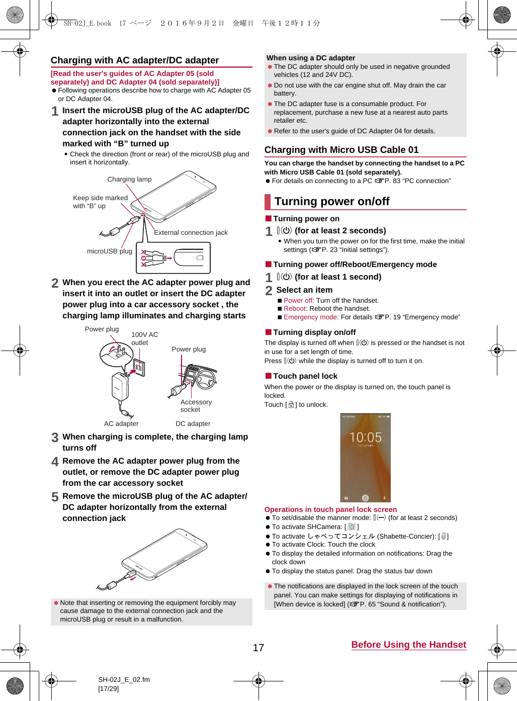 17 Before Using the HandsetSH-02J_E_02.fm[17/29][Read the user&apos;s guides of AC Adapter 05 (sold separately) and DC Adapter 04 (sold separately)] Following operations describe how to charge with AC Adapter 05 or DC Adapter 04.1Insert the microUSB plug of the AC adapter/DC adapter horizontally into the external connection jack on the handset with the side marked with “B” turned up:Check the direction (front or rear) of the microUSB plug and insert it horizontally.2When you erect the AC adapter power plug and insert it into an outlet or insert the DC adapter power plug into a car accessory socket , the charging lamp illuminates and charging starts3When charging is complete, the charging lamp turns off4Remove the AC adapter power plug from the outlet, or remove the DC adapter power plug from the car accessory socket 5Remove the microUSB plug of the AC adapter/DC adapter horizontally from the external connection jackYou can charge the handset by connecting the handset to a PC with Micro USB Cable 01 (sold separately). For details on connecting to a PC &gt;P. 83 “PC connection”■Turning power on10 (for at least 2 seconds):When you turn the power on for the first time, make the initial settings (&gt;P. 23 “Initial settings”).■Turning power off/Reboot/Emergency mode10 (for at least 1 second)2Select an itemPower off: Turn off the handset.Reboot: Reboot the handset.Emergency mode: For details &gt;P. 19 “Emergency mode”■Turning display on/offThe display is turned off when 0 is pressed or the handset is not in use for a set length of time.Press 0 while the display is turned off to turn it on.■Touch panel lockWhen the power or the display is turned on, the touch panel is locked.Touch [ ] to unlock.Operations in touch panel lock screen To set/disable the manner mode: 2 (for at least 2 seconds) To activate SHCamera: [ ] To activate しゃべってコンシェル (Shabette-Concier): [ ] To activate Clock: Touch the clock To display the detailed information on notifications: Drag the clock down To display the status panel: Drag the status bar downCharging with AC adapter/DC adapter Note that inserting or removing the equipment forcibly may cause damage to the external connection jack and the microUSB plug or result in a malfunction.Charging lampmicroUSB plugKeep side marked with “B” upExternal connection jack100V ACoutletAccessory socketAC adapter DC adapterPower plugPower plugWhen using a DC adapter The DC adapter should only be used in negative grounded vehicles (12 and 24V DC). Do not use with the car engine shut off. May drain the car battery. The DC adapter fuse is a consumable product. For replacement, purchase a new fuse at a nearest auto parts retailer etc. Refer to the user&apos;s guide of DC Adapter 04 for details.Charging with Micro USB Cable 01Turning power on/off The notifications are displayed in the lock screen of the touch panel. You can make settings for displaying of notifications in [When device is locked] (&gt;P. 65 “Sound &amp; notification”).SH-02J_E.book  17 ページ  ２０１６年９月２日　金曜日　午後１２時１１分