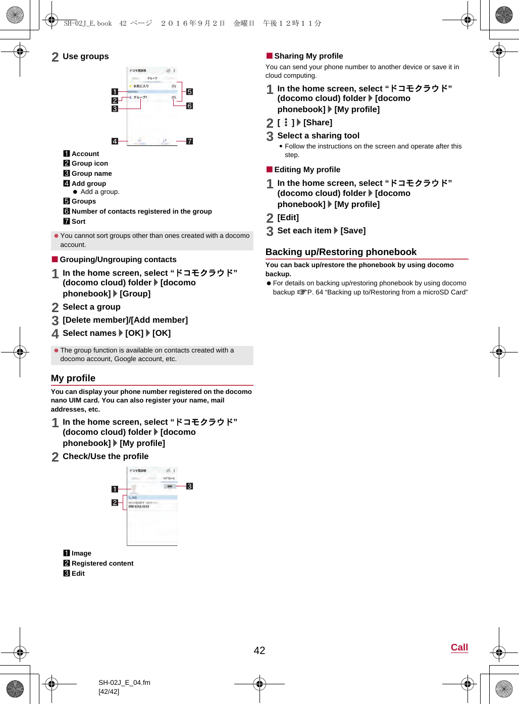 42 CallSH-02J_E_04.fm[42/42]2Use groups1Account2Group icon3Group name4Add group Add a group.5Groups6Number of contacts registered in the group7Sort■Grouping/Ungrouping contacts1In the home screen, select “ドコモクラウド” (docomo cloud) folder/[docomo phonebook]/[Group]2Select a group3[Delete member]/[Add member]4Select names/[OK]/[OK]You can display your phone number registered on the docomo nano UIM card. You can also register your name, mail addresses, etc.1In the home screen, select “ドコモクラウド” (docomo cloud) folder/[docomo phonebook]/[My profile]2Check/Use the profile1Image2Registered content3Edit■Sharing My profileYou can send your phone number to another device or save it in cloud computing.1In the home screen, select “ドコモクラウド” (docomo cloud) folder/[docomo phonebook]/[My profile]2[]/[Share]3Select a sharing tool:Follow the instructions on the screen and operate after this step.■Editing My profile1In the home screen, select “ドコモクラウド” (docomo cloud) folder/[docomo phonebook]/[My profile]2[Edit]3Set each item/[Save]You can back up/restore the phonebook by using docomo backup. For details on backing up/restoring phonebook by using docomo backup &gt;P. 64 “Backing up to/Restoring from a microSD Card” You cannot sort groups other than ones created with a docomo account. The group function is available on contacts created with a docomo account, Google account, etc.My profileBacking up/Restoring phonebookSH-02J_E.book  42 ページ  ２０１６年９月２日　金曜日　午後１２時１１分