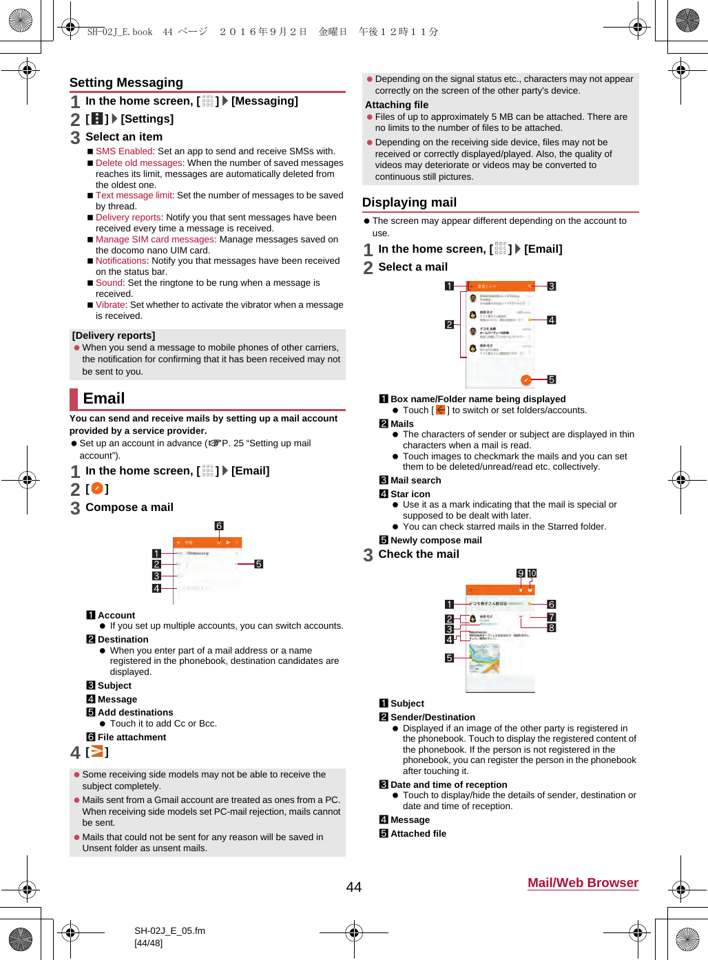 44 Mail/Web BrowserSH-02J_E_05.fm[44/48]1In the home screen, [ ]/[Messaging]2[]/[Settings]3Select an itemSMS Enabled: Set an app to send and receive SMSs with.Delete old messages: When the number of saved messages reaches its limit, messages are automatically deleted from the oldest one.Text message limit: Set the number of messages to be saved by thread.Delivery reports: Notify you that sent messages have been received every time a message is received.Manage SIM card messages: Manage messages saved on the docomo nano UIM card.Notifications: Notify you that messages have been received on the status bar.Sound: Set the ringtone to be rung when a message is received.Vibrate: Set whether to activate the vibrator when a message is received.You can send and receive mails by setting up a mail account provided by a service provider. Set up an account in advance (&gt;P. 25 “Setting up mail account”).1In the home screen, [ ]/[Email]2[]3Compose a mail1Account If you set up multiple accounts, you can switch accounts.2Destination When you enter part of a mail address or a name registered in the phonebook, destination candidates are displayed.3Subject4Message5Add destinations Touch it to add Cc or Bcc.6File attachment4[] The screen may appear different depending on the account to use.1In the home screen, [ ]/[Email]2Select a mail1Box name/Folder name being displayed Touch [ ] to switch or set folders/accounts.2Mails The characters of sender or subject are displayed in thin characters when a mail is read. Touch images to checkmark the mails and you can set them to be deleted/unread/read etc. collectively.3Mail search4Star icon Use it as a mark indicating that the mail is special or supposed to be dealt with later. You can check starred mails in the Starred folder.5Newly compose mail3Check the mail1Subject2Sender/Destination Displayed if an image of the other party is registered in the phonebook. Touch to display the registered content of the phonebook. If the person is not registered in the phonebook, you can register the person in the phonebook after touching it.3Date and time of reception Touch to display/hide the details of sender, destination or date and time of reception.4Message5Attached fileSetting Messaging[Delivery reports] When you send a message to mobile phones of other carriers, the notification for confirming that it has been received may not be sent to you.Email Some receiving side models may not be able to receive the subject completely. Mails sent from a Gmail account are treated as ones from a PC. When receiving side models set PC-mail rejection, mails cannot be sent. Mails that could not be sent for any reason will be saved in Unsent folder as unsent mails. Depending on the signal status etc., characters may not appear correctly on the screen of the other party&apos;s device.Attaching file Files of up to approximately 5 MB can be attached. There are no limits to the number of files to be attached. Depending on the receiving side device, files may not be received or correctly displayed/played. Also, the quality of videos may deteriorate or videos may be converted to continuous still pictures.Displaying mailSH-02J_E.book  44 ページ  ２０１６年９月２日　金曜日　午後１２時１１分