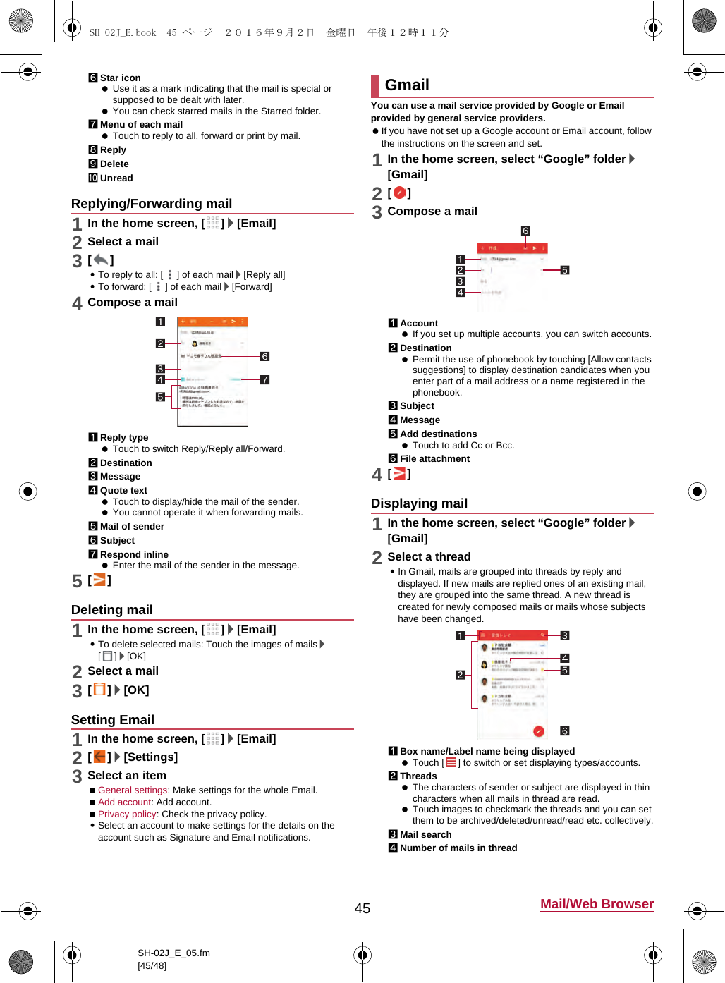 45 Mail/Web BrowserSH-02J_E_05.fm[45/48]6Star icon Use it as a mark indicating that the mail is special or supposed to be dealt with later. You can check starred mails in the Starred folder.7Menu of each mail Touch to reply to all, forward or print by mail.8Reply9DeleteaUnread1In the home screen, [ ]/[Email]2Select a mail3[]:To reply to all: [ ] of each mail/[Reply all]:To forward: [ ] of each mail/[Forward]4Compose a mail1Reply type Touch to switch Reply/Reply all/Forward.2Destination3Message4Quote text Touch to display/hide the mail of the sender. You cannot operate it when forwarding mails.5Mail of sender6Subject7Respond inline Enter the mail of the sender in the message.5[]1In the home screen, [ ]/[Email]:To delete selected mails: Touch the images of mails/[]/[OK]2Select a mail3[]/[OK]1In the home screen, [ ]/[Email]2[]/[Settings]3Select an itemGeneral settings: Make settings for the whole Email.Add account: Add account.Privacy policy: Check the privacy policy.:Select an account to make settings for the details on the account such as Signature and Email notifications.You can use a mail service provided by Google or Email provided by general service providers. If you have not set up a Google account or Email account, follow the instructions on the screen and set.1In the home screen, select “Google” folder/[Gmail]2[]3Compose a mail1Account If you set up multiple accounts, you can switch accounts.2Destination Permit the use of phonebook by touching [Allow contacts suggestions] to display destination candidates when you enter part of a mail address or a name registered in the phonebook.3Subject4Message5Add destinations Touch to add Cc or Bcc.6File attachment4[]1In the home screen, select “Google” folder/[Gmail]2Select a thread:In Gmail, mails are grouped into threads by reply and displayed. If new mails are replied ones of an existing mail, they are grouped into the same thread. A new thread is created for newly composed mails or mails whose subjects have been changed.1Box name/Label name being displayed Touch [ ] to switch or set displaying types/accounts.2Threads The characters of sender or subject are displayed in thin characters when all mails in thread are read. Touch images to checkmark the threads and you can set them to be archived/deleted/unread/read etc. collectively.3Mail search4Number of mails in threadReplying/Forwarding mailDeleting mailSetting EmailGmailDisplaying mailSH-02J_E.book  45 ページ  ２０１６年９月２日　金曜日　午後１２時１１分