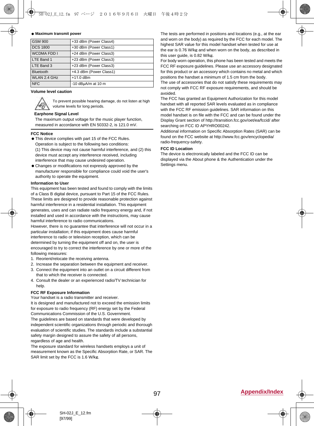 97 Appendix/IndexSH-02J_E_12.fm[97/99] Maximum transmit powerVolume level cautionEarphone Signal LevelThe maximum output voltage for the music player function, measured in accordance with EN 50332-2, is 121.0 mV.FCC Notice This device complies with part 15 of the FCC Rules.Operation is subject to the following two conditions:(1) This device may not cause harmful interference, and (2) this device must accept any interference received, including interference that may cause undesired operation. Changes or modifications not expressly approved by the manufacturer responsible for compliance could void the user&apos;s authority to operate the equipment.Information to UserThis equipment has been tested and found to comply with the limits of a Class B digital device, pursuant to Part 15 of the FCC Rules. These limits are designed to provide reasonable protection against harmful interference in a residential installation. This equipment generates, uses and can radiate radio frequency energy and, if not installed and used in accordance with the instructions, may cause harmful interference to radio communications.However, there is no guarantee that interference will not occur in a particular installation; if this equipment does cause harmful interference to radio or television reception, which can be determined by turning the equipment off and on, the user is encouraged to try to correct the interference by one or more of the following measures:1. Reorient/relocate the receiving antenna.2. Increase the separation between the equipment and receiver.3. Connect the equipment into an outlet on a circuit different from that to which the receiver is connected.4. Consult the dealer or an experienced radio/TV technician for help.FCC RF Exposure InformationYour handset is a radio transmitter and receiver.It is designed and manufactured not to exceed the emission limits for exposure to radio frequency (RF) energy set by the Federal Communications Commission of the U.S. Government.The guidelines are based on standards that were developed by independent scientific organizations through periodic and thorough evaluation of scientific studies. The standards include a substantial safety margin designed to assure the safety of all persons, regardless of age and health.The exposure standard for wireless handsets employs a unit of measurement known as the Specific Absorption Rate, or SAR. The SAR limit set by the FCC is 1.6 W/kg.The tests are performed in positions and locations (e.g., at the ear and worn on the body) as required by the FCC for each model. The highest SAR value for this model handset when tested for use at the ear is 0.76 W/kg and when worn on the body, as described in this user guide, is 0.82 W/kg.For body worn operation, this phone has been tested and meets the FCC RF exposure guidelines. Please use an accessory designated for this product or an accessory which contains no metal and which positions the handset a minimum of 1.5 cm from the body.The use of accessories that do not satisfy these requirements may not comply with FCC RF exposure requirements, and should be avoided. The FCC has granted an Equipment Authorization for this model handset with all reported SAR levels evaluated as in compliance with the FCC RF emission guidelines. SAR information on this model handset is on file with the FCC and can be found under the Display Grant section of (http://transition.fcc.gov/oet/ea/fccid/) after searching on FCC ID APYHRO00242.Additional information on Specific Absorption Rates (SAR) can be found on the FCC website at (http://www.fcc.gov/encyclopedia/radio-frequency-safety).FCC ID LocationThe device is electronically labeled and the FCC ID can be displayed via the About phone &amp; the Authentication under the Settings menu.GSM 900 +33 dBm (Power Class4)DCS 1800 +30 dBm (Power Class1)WCDMA FDD I +24 dBm (Power Class3)LTE Band 1 +23 dBm (Power Class3)LTE Band 3 +23 dBm (Power Class3)Bluetooth +4.3 dBm (Power Class1)WLAN 2.4 GHz +11.0 dBmNFC -10 dBμA/m at 10 mTo prevent possible hearing damage, do not listen at high volume levels for long periods.SH-02J_E_12.fm  97 ページ  ２０１６年９月６日　火曜日　午後４時２分