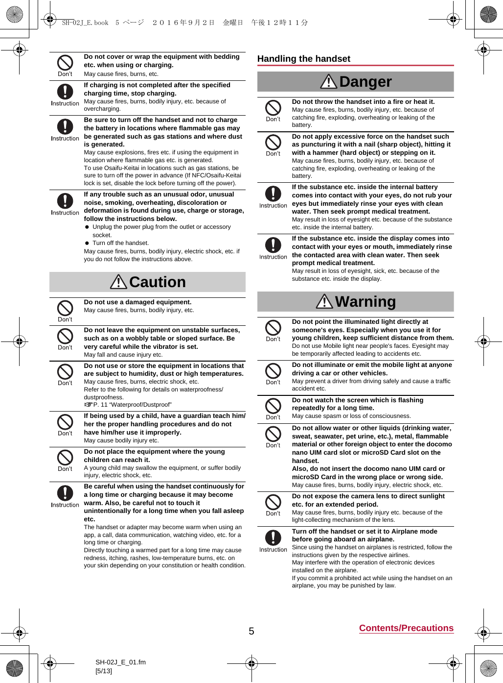 5Contents/PrecautionsSH-02J_E_01.fm[5/13]Do not cover or wrap the equipment with bedding etc. when using or charging.May cause fires, burns, etc.If charging is not completed after the specified charging time, stop charging.May cause fires, burns, bodily injury, etc. because of overcharging.Be sure to turn off the handset and not to charge the battery in locations where flammable gas may be generated such as gas stations and where dust is generated.May cause explosions, fires etc. if using the equipment in location where flammable gas etc. is generated.To use Osaifu-Keitai in locations such as gas stations, be sure to turn off the power in advance (If NFC/Osaifu-Keitai lock is set, disable the lock before turning off the power).If any trouble such as an unusual odor, unusual noise, smoking, overheating, discoloration or deformation is found during use, charge or storage, follow the instructions below. Unplug the power plug from the outlet or accessory socket. Turn off the handset.May cause fires, burns, bodily injury, electric shock, etc. if you do not follow the instructions above.CautionDo not use a damaged equipment.May cause fires, burns, bodily injury, etc.Do not leave the equipment on unstable surfaces, such as on a wobbly table or sloped surface. Be very careful while the vibrator is set.May fall and cause injury etc.Do not use or store the equipment in locations that are subject to humidity, dust or high temperatures.May cause fires, burns, electric shock, etc.Refer to the following for details on waterproofness/dustproofness.&gt;P. 11 “Waterproof/Dustproof”If being used by a child, have a guardian teach him/her the proper handling procedures and do not have him/her use it improperly.May cause bodily injury etc.Do not place the equipment where the young children can reach it.A young child may swallow the equipment, or suffer bodily injury, electric shock, etc.Be careful when using the handset continuously for a long time or charging because it may become warm. Also, be careful not to touch it unintentionally for a long time when you fall asleep etc.The handset or adapter may become warm when using an app, a call, data communication, watching video, etc. for a long time or charging.Directly touching a warmed part for a long time may cause redness, itching, rashes, low-temperature burns, etc. on your skin depending on your constitution or health condition.Handling the handsetDangerDo not throw the handset into a fire or heat it.May cause fires, burns, bodily injury, etc. because of catching fire, exploding, overheating or leaking of the battery.Do not apply excessive force on the handset such as puncturing it with a nail (sharp object), hitting it with a hammer (hard object) or stepping on it.May cause fires, burns, bodily injury, etc. because of catching fire, exploding, overheating or leaking of the battery.If the substance etc. inside the internal battery comes into contact with your eyes, do not rub your eyes but immediately rinse your eyes with clean water. Then seek prompt medical treatment.May result in loss of eyesight etc. because of the substance etc. inside the internal battery.If the substance etc. inside the display comes into contact with your eyes or mouth, immediately rinse the contacted area with clean water. Then seek prompt medical treatment.May result in loss of eyesight, sick, etc. because of the substance etc. inside the display.WarningDo not point the illuminated light directly at someone&apos;s eyes. Especially when you use it for young children, keep sufficient distance from them.Do not use Mobile light near people&apos;s faces. Eyesight may be temporarily affected leading to accidents etc.Do not illuminate or emit the mobile light at anyone driving a car or other vehicles.May prevent a driver from driving safely and cause a traffic accident etc.Do not watch the screen which is flashing repeatedly for a long time.May cause spasm or loss of consciousness.Do not allow water or other liquids (drinking water, sweat, seawater, pet urine, etc.), metal, flammable material or other foreign object to enter the docomo nano UIM card slot or microSD Card slot on the handset.Also, do not insert the docomo nano UIM card or microSD Card in the wrong place or wrong side.May cause fires, burns, bodily injury, electric shock, etc.Do not expose the camera lens to direct sunlight etc. for an extended period.May cause fires, burns, bodily injury etc. because of the light-collecting mechanism of the lens.Turn off the handset or set it to Airplane mode before going aboard an airplane.Since using the handset on airplanes is restricted, follow the instructions given by the respective airlines.May interfere with the operation of electronic devices installed on the airplane.If you commit a prohibited act while using the handset on an airplane, you may be punished by law.SH-02J_E.book  5 ページ  ２０１６年９月２日　金曜日　午後１２時１１分