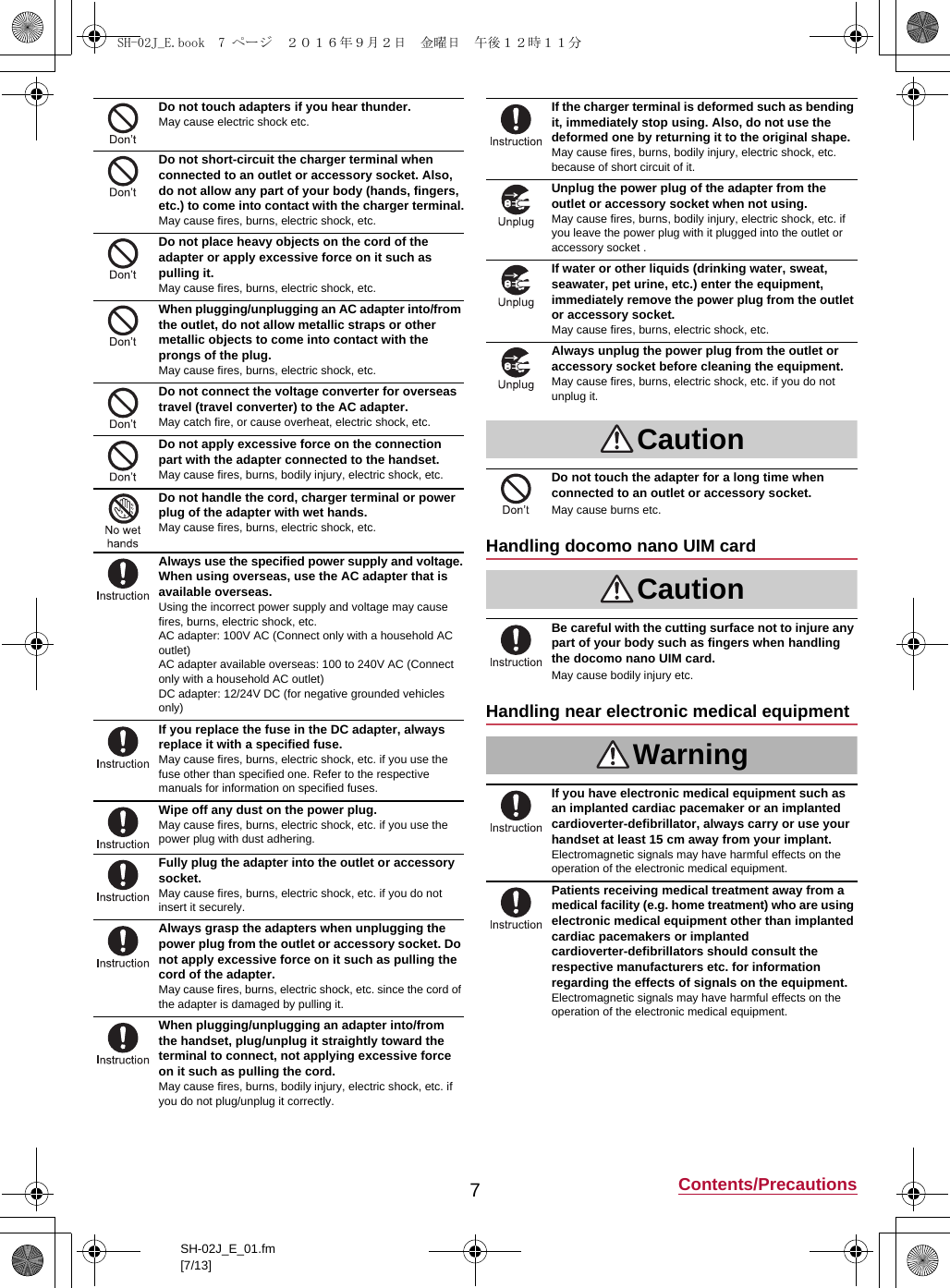 7Contents/PrecautionsSH-02J_E_01.fm[7/13]Do not touch adapters if you hear thunder.May cause electric shock etc.Do not short-circuit the charger terminal when connected to an outlet or accessory socket. Also, do not allow any part of your body (hands, fingers, etc.) to come into contact with the charger terminal.May cause fires, burns, electric shock, etc.Do not place heavy objects on the cord of the adapter or apply excessive force on it such as pulling it.May cause fires, burns, electric shock, etc.When plugging/unplugging an AC adapter into/from the outlet, do not allow metallic straps or other metallic objects to come into contact with the prongs of the plug.May cause fires, burns, electric shock, etc.Do not connect the voltage converter for overseas travel (travel converter) to the AC adapter.May catch fire, or cause overheat, electric shock, etc.Do not apply excessive force on the connection part with the adapter connected to the handset.May cause fires, burns, bodily injury, electric shock, etc.Do not handle the cord, charger terminal or power plug of the adapter with wet hands.May cause fires, burns, electric shock, etc.Always use the specified power supply and voltage.When using overseas, use the AC adapter that is available overseas.Using the incorrect power supply and voltage may cause fires, burns, electric shock, etc.AC adapter: 100V AC (Connect only with a household AC outlet)AC adapter available overseas: 100 to 240V AC (Connect only with a household AC outlet)DC adapter: 12/24V DC (for negative grounded vehicles only)If you replace the fuse in the DC adapter, always replace it with a specified fuse.May cause fires, burns, electric shock, etc. if you use the fuse other than specified one. Refer to the respective manuals for information on specified fuses.Wipe off any dust on the power plug.May cause fires, burns, electric shock, etc. if you use the power plug with dust adhering.Fully plug the adapter into the outlet or accessory socket.May cause fires, burns, electric shock, etc. if you do not insert it securely.Always grasp the adapters when unplugging the power plug from the outlet or accessory socket. Do not apply excessive force on it such as pulling the cord of the adapter.May cause fires, burns, electric shock, etc. since the cord of the adapter is damaged by pulling it.When plugging/unplugging an adapter into/from the handset, plug/unplug it straightly toward the terminal to connect, not applying excessive force on it such as pulling the cord.May cause fires, burns, bodily injury, electric shock, etc. if you do not plug/unplug it correctly.If the charger terminal is deformed such as bending it, immediately stop using. Also, do not use the deformed one by returning it to the original shape.May cause fires, burns, bodily injury, electric shock, etc. because of short circuit of it.Unplug the power plug of the adapter from the outlet or accessory socket when not using.May cause fires, burns, bodily injury, electric shock, etc. if you leave the power plug with it plugged into the outlet or accessory socket .If water or other liquids (drinking water, sweat, seawater, pet urine, etc.) enter the equipment, immediately remove the power plug from the outlet or accessory socket.May cause fires, burns, electric shock, etc.Always unplug the power plug from the outlet or accessory socket before cleaning the equipment.May cause fires, burns, electric shock, etc. if you do not unplug it.CautionDo not touch the adapter for a long time when connected to an outlet or accessory socket.May cause burns etc.Handling docomo nano UIM cardCautionBe careful with the cutting surface not to injure any part of your body such as fingers when handling the docomo nano UIM card.May cause bodily injury etc.Handling near electronic medical equipmentWarningIf you have electronic medical equipment such as an implanted cardiac pacemaker or an implanted cardioverter-defibrillator, always carry or use your handset at least 15 cm away from your implant.Electromagnetic signals may have harmful effects on the operation of the electronic medical equipment.Patients receiving medical treatment away from a medical facility (e.g. home treatment) who are using electronic medical equipment other than implanted cardiac pacemakers or implanted cardioverter-defibrillators should consult the respective manufacturers etc. for information regarding the effects of signals on the equipment.Electromagnetic signals may have harmful effects on the operation of the electronic medical equipment.SH-02J_E.book  7 ページ  ２０１６年９月２日　金曜日　午後１２時１１分