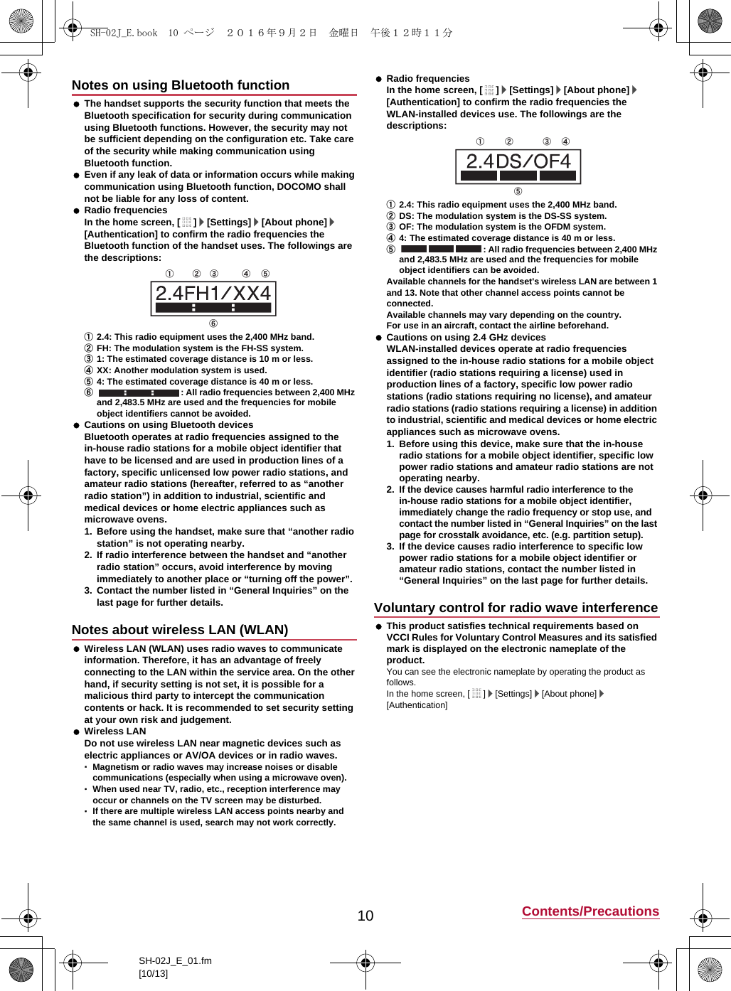 10 Contents/PrecautionsSH-02J_E_01.fm[10/13] The handset supports the security function that meets the Bluetooth specification for security during communication using Bluetooth functions. However, the security may not be sufficient depending on the configuration etc. Take care of the security while making communication using Bluetooth function. Even if any leak of data or information occurs while making communication using Bluetooth function, DOCOMO shall not be liable for any loss of content. Radio frequenciesIn the home screen, [ ]/[Settings]/[About phone]/[Authentication] to confirm the radio frequencies the Bluetooth function of the handset uses. The followings are the descriptions:①2.4: This radio equipment uses the 2,400 MHz band.②FH: The modulation system is the FH-SS system.③1: The estimated coverage distance is 10 m or less.④XX: Another modulation system is used.⑤4: The estimated coverage distance is 40 m or less.⑥: All radio frequencies between 2,400 MHz and 2,483.5 MHz are used and the frequencies for mobile object identifiers cannot be avoided. Cautions on using Bluetooth devicesBluetooth operates at radio frequencies assigned to the in-house radio stations for a mobile object identifier that have to be licensed and are used in production lines of a factory, specific unlicensed low power radio stations, and amateur radio stations (hereafter, referred to as “another radio station”) in addition to industrial, scientific and medical devices or home electric appliances such as microwave ovens.1. Before using the handset, make sure that “another radio station” is not operating nearby.2. If radio interference between the handset and “another radio station” occurs, avoid interference by moving immediately to another place or “turning off the power”.3. Contact the number listed in “General Inquiries” on the last page for further details. Wireless LAN (WLAN) uses radio waves to communicate information. Therefore, it has an advantage of freely connecting to the LAN within the service area. On the other hand, if security setting is not set, it is possible for a malicious third party to intercept the communication contents or hack. It is recommended to set security setting at your own risk and judgement. Wireless LANDo not use wireless LAN near magnetic devices such as electric appliances or AV/OA devices or in radio waves.･Magnetism or radio waves may increase noises or disable communications (especially when using a microwave oven).･When used near TV, radio, etc., reception interference may occur or channels on the TV screen may be disturbed.･If there are multiple wireless LAN access points nearby and the same channel is used, search may not work correctly. Radio frequenciesIn the home screen, [ ]/[Settings]/[About phone]/[Authentication] to confirm the radio frequencies the WLAN-installed devices use. The followings are the descriptions:①2.4: This radio equipment uses the 2,400 MHz band.②DS: The modulation system is the DS-SS system.③OF: The modulation system is the OFDM system.④4: The estimated coverage distance is 40 m or less.⑤: All radio frequencies between 2,400 MHz and 2,483.5 MHz are used and the frequencies for mobile object identifiers can be avoided.Available channels for the handset&apos;s wireless LAN are between 1 and 13. Note that other channel access points cannot be connected.Available channels may vary depending on the country.For use in an aircraft, contact the airline beforehand. Cautions on using 2.4 GHz devicesWLAN-installed devices operate at radio frequencies assigned to the in-house radio stations for a mobile object identifier (radio stations requiring a license) used in production lines of a factory, specific low power radio stations (radio stations requiring no license), and amateur radio stations (radio stations requiring a license) in addition to industrial, scientific and medical devices or home electric appliances such as microwave ovens.1. Before using this device, make sure that the in-house radio stations for a mobile object identifier, specific low power radio stations and amateur radio stations are not operating nearby.2.If the device causes harmful radio interference to the in-house radio stations for a mobile object identifier, immediately change the radio frequency or stop use, and contact the number listed in “General Inquiries” on the last page for crosstalk avoidance, etc. (e.g. partition setup).3. If the device causes radio interference to specific low power radio stations for a mobile object identifier or amateur radio stations, contact the number listed in “General Inquiries” on the last page for further details. This product satisfies technical requirements based on VCCI Rules for Voluntary Control Measures and its satisfied mark is displayed on the electronic nameplate of the product.You can see the electronic nameplate by operating the product as follows.In the home screen, [ ]/[Settings]/[About phone]/[Authentication]Notes on using Bluetooth functionNotes about wireless LAN (WLAN)① ② ③ ④ ⑤ ⑥ Voluntary control for radio wave interference①  ② ③ ④ ⑤ SH-02J_E.book  10 ページ  ２０１６年９月２日　金曜日　午後１２時１１分