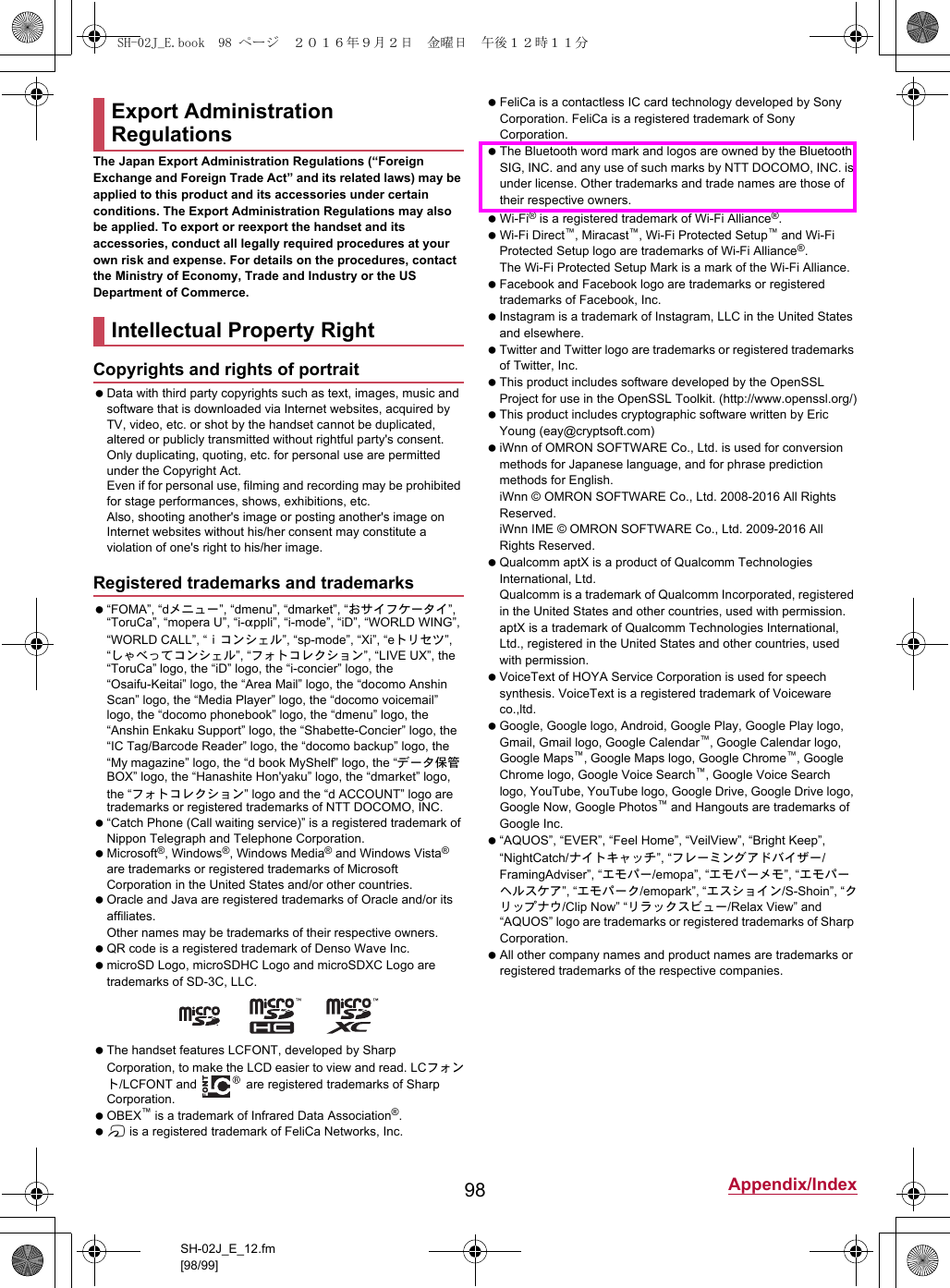 98 Appendix/IndexSH-02J_E_12.fm[98/99]The Japan Export Administration Regulations (“Foreign Exchange and Foreign Trade Act” and its related laws) may be applied to this product and its accessories under certain conditions. The Export Administration Regulations may also be applied. To export or reexport the handset and its accessories, conduct all legally required procedures at your own risk and expense. For details on the procedures, contact the Ministry of Economy, Trade and Industry or the US Department of Commerce. Data with third party copyrights such as text, images, music and software that is downloaded via Internet websites, acquired by TV, video, etc. or shot by the handset cannot be duplicated, altered or publicly transmitted without rightful party&apos;s consent. Only duplicating, quoting, etc. for personal use are permitted under the Copyright Act.Even if for personal use, filming and recording may be prohibited for stage performances, shows, exhibitions, etc.Also, shooting another&apos;s image or posting another&apos;s image on Internet websites without his/her consent may constitute a violation of one&apos;s right to his/her image. “FOMA”, “dメニュー”, “dmenu”, “dmarket”, “おサイフケータイ”, “ToruCa”, “mopera U”, “i-appli”, “i-mode”, “iD”, “WORLD WING”, “WORLD CALL”, “ｉコンシェル”, “sp-mode”, “Xi”, “eトリセツ”, “しゃべってコンシェル”, “フォトコレクション”, “LIVE UX”, the “ToruCa” logo, the “iD” logo, the “i-concier” logo, the “Osaifu-Keitai” logo, the “Area Mail” logo, the “docomo Anshin Scan” logo, the “Media Player” logo, the “docomo voicemail” logo, the “docomo phonebook” logo, the “dmenu” logo, the “Anshin Enkaku Support” logo, the “Shabette-Concier” logo, the “IC Tag/Barcode Reader” logo, the “docomo backup” logo, the “My magazine” logo, the “d book MyShelf” logo, the “データ保管BOX” logo, the “Hanashite Hon&apos;yaku” logo, the “dmarket” logo, the “フォトコレクション” logo and the “d ACCOUNT” logo are trademarks or registered trademarks of NTT DOCOMO, INC. “Catch Phone (Call waiting service)” is a registered trademark of Nippon Telegraph and Telephone Corporation. Microsoft®, Windows®, Windows Media® and Windows Vista® are trademarks or registered trademarks of Microsoft Corporation in the United States and/or other countries. Oracle and Java are registered trademarks of Oracle and/or its affiliates.Other names may be trademarks of their respective owners. QR code is a registered trademark of Denso Wave Inc. microSD Logo, microSDHC Logo and microSDXC Logo are trademarks of SD-3C, LLC. The handset features LCFONT, developed by Sharp Corporation, to make the LCD easier to view and read. LCフォント/LCFONT and   are registered trademarks of Sharp Corporation. OBEX™ is a trademark of Infrared Data Association®. # is a registered trademark of FeliCa Networks, Inc. FeliCa is a contactless IC card technology developed by Sony Corporation. FeliCa is a registered trademark of Sony Corporation. The Bluetooth word mark and logos are owned by the Bluetooth SIG, INC. and any use of such marks by NTT DOCOMO, INC. is under license. Other trademarks and trade names are those of their respective owners. Wi-Fi® is a registered trademark of Wi-Fi Alliance®. Wi-Fi Direct™, Miracast™, Wi-Fi Protected Setup™ and Wi-Fi Protected Setup logo are trademarks of Wi-Fi Alliance®. The Wi-Fi Protected Setup Mark is a mark of the Wi-Fi Alliance. Facebook and Facebook logo are trademarks or registered trademarks of Facebook, Inc. Instagram is a trademark of Instagram, LLC in the United States and elsewhere. Twitter and Twitter logo are trademarks or registered trademarks of Twitter, Inc. This product includes software developed by the OpenSSL Project for use in the OpenSSL Toolkit. (http://www.openssl.org/) This product includes cryptographic software written by Eric Young (eay@cryptsoft.com) iWnn of OMRON SOFTWARE Co., Ltd. is used for conversion methods for Japanese language, and for phrase prediction methods for English.iWnn © OMRON SOFTWARE Co., Ltd. 2008-2016 All Rights Reserved.iWnn IME © OMRON SOFTWARE Co., Ltd. 2009-2016 All Rights Reserved. Qualcomm aptX is a product of Qualcomm Technologies International, Ltd.Qualcomm is a trademark of Qualcomm Incorporated, registered in the United States and other countries, used with permission. aptX is a trademark of Qualcomm Technologies International, Ltd., registered in the United States and other countries, used with permission. VoiceText of HOYA Service Corporation is used for speech synthesis. VoiceText is a registered trademark of Voiceware co.,ltd. Google, Google logo, Android, Google Play, Google Play logo, Gmail, Gmail logo, Google Calendar™, Google Calendar logo, Google Maps™, Google Maps logo, Google Chrome™, Google Chrome logo, Google Voice Search™, Google Voice Search logo, YouTube, YouTube logo, Google Drive, Google Drive logo, Google Now, Google Photos™ and Hangouts are trademarks of Google Inc. “AQUOS”, “EVER”, “Feel Home”, “VeilView”, “Bright Keep”, “NightCatch/ナイトキャッチ”, “フレーミングアドバイザー/FramingAdviser”, “エモパー/emopa”, “エモパーメモ”, “エモパーヘルスケア”, “エモパーク/emopark”, “エスショイン/S-Shoin”, “クリップナウ/Clip Now” “リラックスビュー/Relax View” and “AQUOS” logo are trademarks or registered trademarks of Sharp Corporation. All other company names and product names are trademarks or registered trademarks of the respective companies.Export Administration RegulationsIntellectual Property RightCopyrights and rights of portraitRegistered trademarks and trademarksSH-02J_E.book  98 ページ  ２０１６年９月２日　金曜日　午後１２時１１分