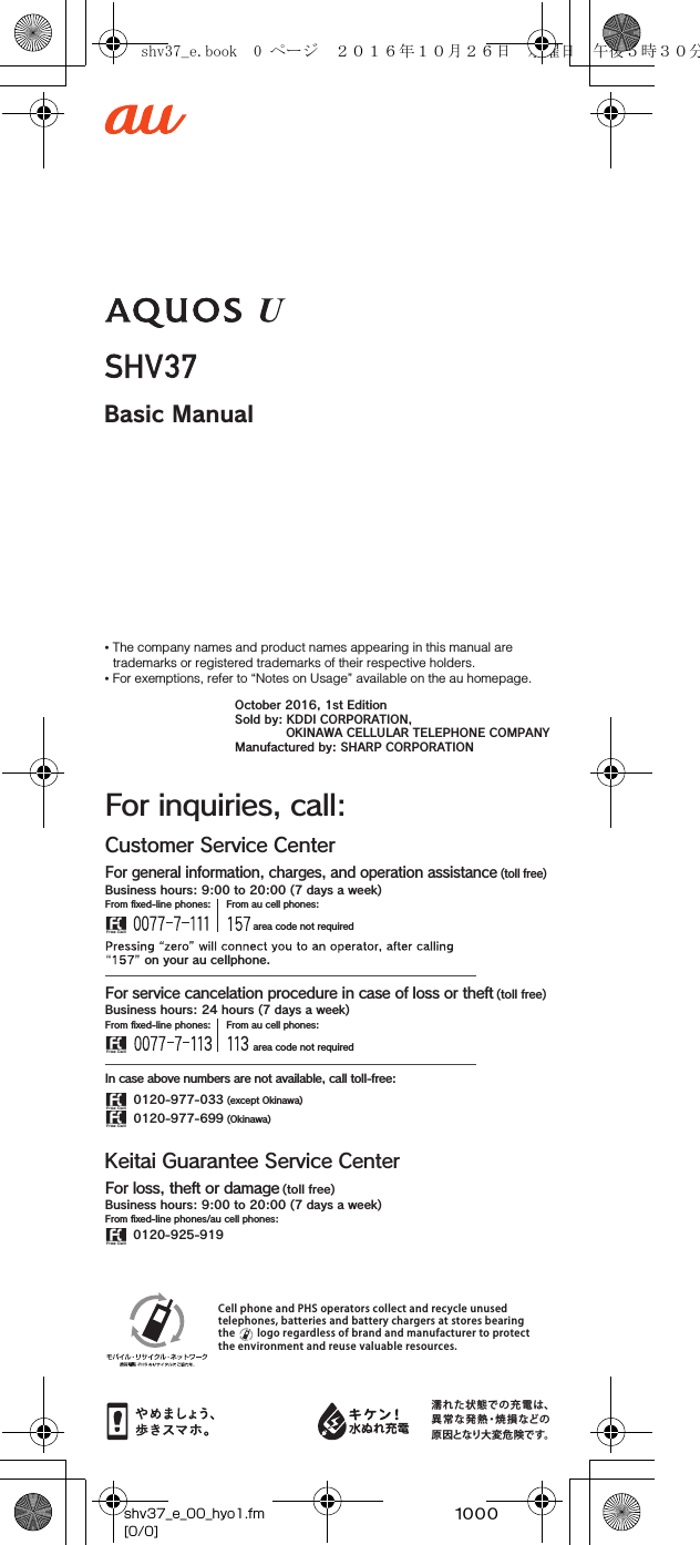 ~~~~Basic ManualCell phone and PHS operators collect and recycle unused telephones, batteries and battery chargers at stores bearing the        logo regardless of brand and manufacturer to protect the environment and reuse valuable resources.濡れた状態での充電は、異常な発熱・焼損などの原因となり大変危険です。Customer Service CenterFor inquiries, call:For general information, charges, and operation assistance (toll free)From ﬁxed-line phones: From au cell phones: area code not required area code not requiredFrom ﬁxed-line phones: From au cell phones:In case above numbers are not available, call toll-free:0120-977-033 (except Okinawa)0120-977-699 (Okinawa)For service cancelation procedure in case of loss or theft (toll free) on your au cellphone.Keitai Guarantee Service CenterFor loss, theft or damage (toll free)From ﬁxed-line phones/au cell phones:Business hours: 9:00 to 20:00 (7 days a week)Business hours: 9:00 to 20:00 (7 days a week)Business hours: 24 hours (7 days a week)0120-925-919• The company names and product names appearing in this manual are trademarks or registered trademarks of their respective holders.• For exemptions, refer to “Notes on Usage” available on the au homepage.October 2016, 1st EditionSold by: KDDI CORPORATION,OKINAWA CELLULAR TELEPHONE COMPANYManufactured by: SHARP CORPORATIONshv37_e_00_hyo1.fm[0/0]shv37_e.book  0 ページ  ２０１６年１０月２６日　水曜日　午後５時３０分