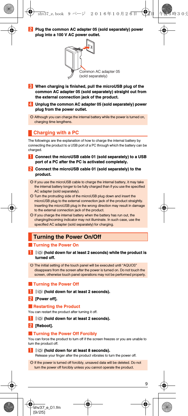 9shv37_e_01.fm[9/25]BPlug the common AC adapter 05 (sold separately) power plug into a 100 V AC power outlet.CWhen charging is finished, pull the microUSB plug of the common AC adapter 05 (sold separately) straight out from the external connection jack of the product.DUnplug the common AC adapter 05 (sold separately) power plug from the power outlet.The followings are the explanation of how to charge the internal battery by connecting the product to a USB port of a PC through which the battery can be charged.AConnect the microUSB cable 01 (sold separately) to a USB port of a PC after the PC is activated completely.BConnect the microUSB cable 01 (sold separately) to the product.■Turning the Power OnAf (hold down for at least 2 seconds) while the product is turned off.■Turning the Power OffAf (hold down for at least 2 seconds).B[Power off].■Restarting the ProductYou can restart the product after turning it off.Af (hold down for at least 2 seconds).B[Reboot].■Turning the Power Off ForciblyYou can force the product to turn off if the screen freezes or you are unable to turn the product off.Af (hold down for at least 8 seconds).Release your finger after the product vibrates to turn the power off.◎Although you can charge the internal battery while the power is turned on, charging time lengthens.Charging with a PC◎If you use the microUSB cable to charge the internal battery, it may take the internal battery longer to be fully charged than if you use the specified AC adapter (sold separately).◎Turn the protruding side of the microUSB plug down and insert the microUSB plug to the external connection jack of the product straightly. Inserting the microUSB plug in the wrong direction may result in damage to the external connection jack of the product.◎If you charge the internal battery when the battery has run out, the charging/incoming indicator may not illuminate. In such case, use the specified AC adapter (sold separately) for charging.Turning the Power On/Off◎The initial setting of the touch panel will be executed until “AQUOS” disappears from the screen after the power is turned on. Do not touch the screen, otherwise touch panel operations may not be performed properly.◎If the power is turned off forcibly, unsaved data will be deleted. Do not turn the power off forcibly unless you cannot operate the product.Common AC adapter 05 (sold separately)shv37_e.book  9 ページ  ２０１６年１０月２６日　水曜日　午後５時３０分