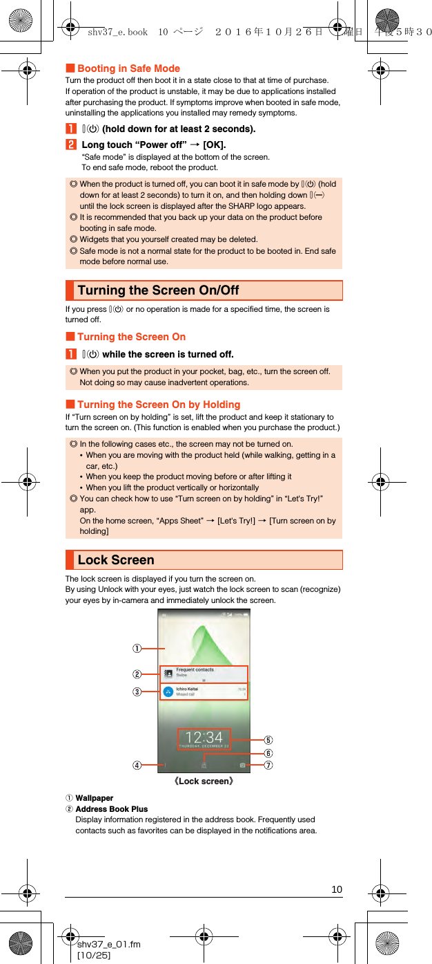 10shv37_e_01.fm[10/25]■Booting in Safe ModeTurn the product off then boot it in a state close to that at time of purchase.If operation of the product is unstable, it may be due to applications installed after purchasing the product. If symptoms improve when booted in safe mode, uninstalling the applications you installed may remedy symptoms.Af (hold down for at least 2 seconds).BLong touch “Power off” [[OK].“Safe mode” is displayed at the bottom of the screen.To end safe mode, reboot the product.If you press f or no operation is made for a specified time, the screen is turned off.■Turning the Screen OnAf while the screen is turned off.■Turning the Screen On by HoldingIf “Turn screen on by holding” is set, lift the product and keep it stationary to turn the screen on. (This function is enabled when you purchase the product.)The lock screen is displayed if you turn the screen on.By using Unlock with your eyes, just watch the lock screen to scan (recognize) your eyes by in-camera and immediately unlock the screen.AWallpaperBAddress Book PlusDisplay information registered in the address book. Frequently used contacts such as favorites can be displayed in the notifications area.◎When the product is turned off, you can boot it in safe mode by f (hold down for at least 2 seconds) to turn it on, and then holding down d until the lock screen is displayed after the SHARP logo appears.◎It is recommended that you back up your data on the product before booting in safe mode.◎Widgets that you yourself created may be deleted.◎Safe mode is not a normal state for the product to be booted in. End safe mode before normal use.Turning the Screen On/Off◎When you put the product in your pocket, bag, etc., turn the screen off. Not doing so may cause inadvertent operations.◎In the following cases etc., the screen may not be turned on.•When you are moving with the product held (while walking, getting in a car, etc.)•When you keep the product moving before or after lifting it•When you lift the product vertically or horizontally◎You can check how to use “Turn screen on by holding” in “Let&apos;s Try!” app.On the home screen, “Apps Sheet” [[Let&apos;s Try!] [[Turn screen on by holding] Lock Screen《Lock screen》shv37_e.book  10 ページ  ２０１６年１０月２６日　水曜日　午後５時３０分