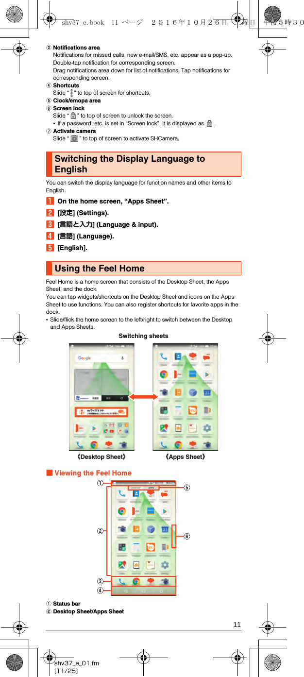 11shv37_e_01.fm[11/25]CNotifications areaNotifications for missed calls, new e-mail/SMS, etc. appear as a pop-up. Double-tap notification for corresponding screen.Drag notifications area down for list of notifications. Tap notifications for corresponding screen.DShortcutsSlide “ ” to top of screen for shortcuts.EClock/emopa areaFScreen lockSlide “ ” to top of screen to unlock the screen.•If a password, etc. is set in “Screen lock”, it is displayed as  .GActivate cameraSlide “ ” to top of screen to activate SHCamera.You can switch the display language for function names and other items to English.AOn the home screen, “Apps Sheet”.B[設定] (Settings).C[言語と入力] (Language &amp; input).D[言語] (Language).E[English].Feel Home is a home screen that consists of the Desktop Sheet, the Apps Sheet, and the dock.You can tap widgets/shortcuts on the Desktop Sheet and icons on the Apps Sheet to use functions. You can also register shortcuts for favorite apps in the dock.•Slide/flick the home screen to the left/right to switch between the Desktop and Apps Sheets.■Viewing the Feel HomeAStatus barBDesktop Sheet/Apps SheetSwitching the Display Language to EnglishUsing the Feel Home《Apps Sheet》《Desktop Sheet》Switching sheetsshv37_e.book  11 ページ  ２０１６年１０月２６日　水曜日　午後５時３０分
