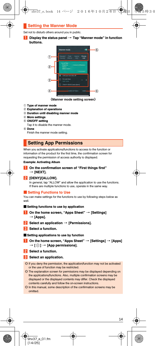 14shv37_e_01.fm[14/25]Set not to disturb others around you in public.ADisplay the status panel [Tap “Manner mode” in function buttons.AType of manner modeBExplanation of operationsCDuration until disabling manner modeDMore settingsEON/OFF settingTap it to disable the manner mode.FDoneFinish the manner mode setting.When you activate applications/functions to access to the function or information of the product for the first time, the confirmation screen for requesting the permission of access authority is displayed.Example: Activating AlbumAOn the confirmation screen of “First things first” [[NEXT].B[DENY]/[ALLOW].In general, tap “ALLOW” and allow the application to use the functions.If there are multiple functions to use, operate in the same way.■Setting Functions to UseYou can make settings for the functions to use by following steps below as well.■Setting functions to use by applicationAOn the home screen, “Apps Sheet” [[Settings] [[Apps].BSelect an application [[Permissions].CSelect a function.■Setting applications to use by functionAOn the home screen, “Apps Sheet” [[Settings] [[Apps] [[] [[App permissions].BSelect a function.CSelect an application.Setting the Manner ModeSetting App Permissions◎If you deny the permission, the application/function may not be activated or the use of function may be restricted.◎The explanation screen for permissions may be displayed depending on the applications/functions. Also, multiple confirmation screens may be displayed or the displayed contents may differ. Check the displayed contents carefully and follow the on-screen instructions.◎In this manual, some description of the confirmation screens may be omitted.《Manner mode setting screen》shv37_e.book  14 ページ  ２０１６年１０月２６日　水曜日　午後５時３０分