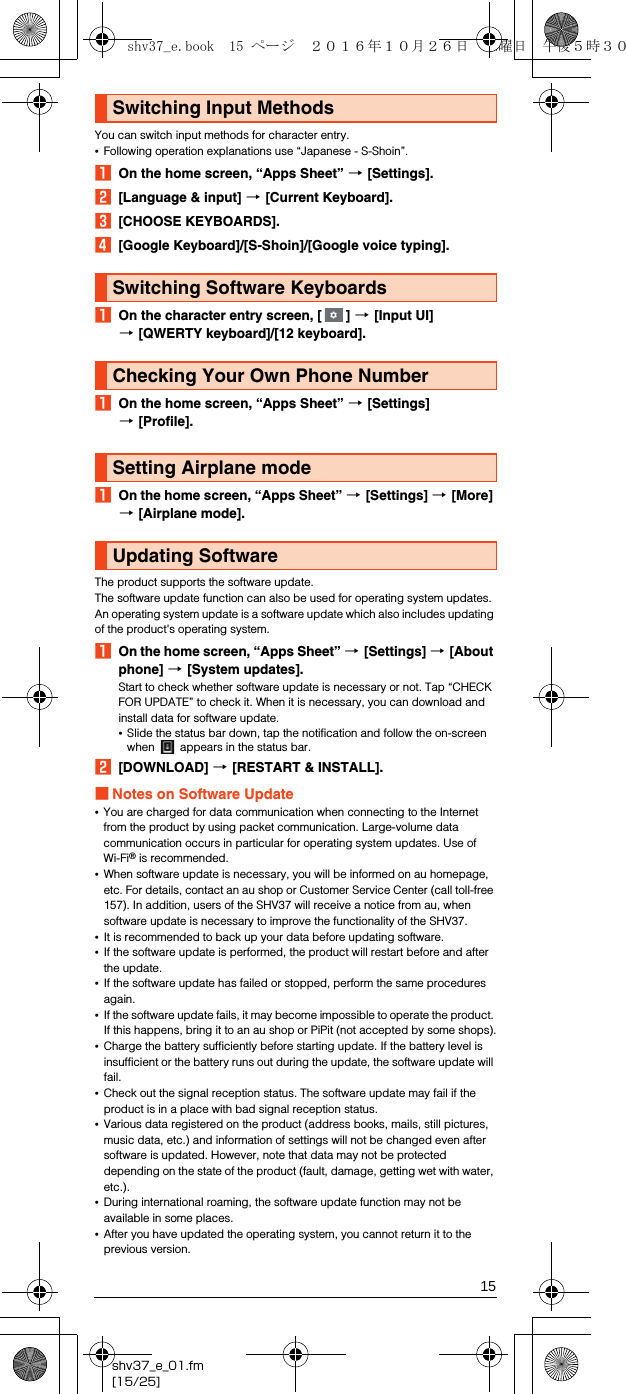 15shv37_e_01.fm[15/25]You can switch input methods for character entry.•Following operation explanations use “Japanese - S-Shoin”.AOn the home screen, “Apps Sheet” [[Settings].B[Language &amp; input] [[Current Keyboard].C[CHOOSE KEYBOARDS].D[Google Keyboard]/[S-Shoin]/[Google voice typing].AOn the character entry screen, [ ] [[Input UI] [[QWERTY keyboard]/[12 keyboard].AOn the home screen, “Apps Sheet” [[Settings] [[Profile].AOn the home screen, “Apps Sheet” [[Settings] [[More] [[Airplane mode].The product supports the software update.The software update function can also be used for operating system updates. An operating system update is a software update which also includes updating of the product&apos;s operating system.AOn the home screen, “Apps Sheet” [[Settings] [[About phone] [[System updates].Start to check whether software update is necessary or not. Tap “CHECK FOR UPDATE” to check it. When it is necessary, you can download and install data for software update.•Slide the status bar down, tap the notification and follow the on-screen when   appears in the status bar.B[DOWNLOAD] [[RESTART &amp; INSTALL].■Notes on Software Update•You are charged for data communication when connecting to the Internet from the product by using packet communication. Large-volume data communication occurs in particular for operating system updates. Use of Wi-Fi® is recommended.•When software update is necessary, you will be informed on au homepage, etc. For details, contact an au shop or Customer Service Center (call toll-free 157). In addition, users of the SHV37 will receive a notice from au, when software update is necessary to improve the functionality of the SHV37.•It is recommended to back up your data before updating software.•If the software update is performed, the product will restart before and after the update.•If the software update has failed or stopped, perform the same procedures again.•If the software update fails, it may become impossible to operate the product. If this happens, bring it to an au shop or PiPit (not accepted by some shops).•Charge the battery sufficiently before starting update. If the battery level is insufficient or the battery runs out during the update, the software update will fail.•Check out the signal reception status. The software update may fail if the product is in a place with bad signal reception status.•Various data registered on the product (address books, mails, still pictures, music data, etc.) and information of settings will not be changed even after software is updated. However, note that data may not be protected depending on the state of the product (fault, damage, getting wet with water, etc.).•During international roaming, the software update function may not be available in some places.•After you have updated the operating system, you cannot return it to the previous version.Switching Input MethodsSwitching Software KeyboardsChecking Your Own Phone NumberSetting Airplane modeUpdating Softwareshv37_e.book  15 ページ  ２０１６年１０月２６日　水曜日　午後５時３０分