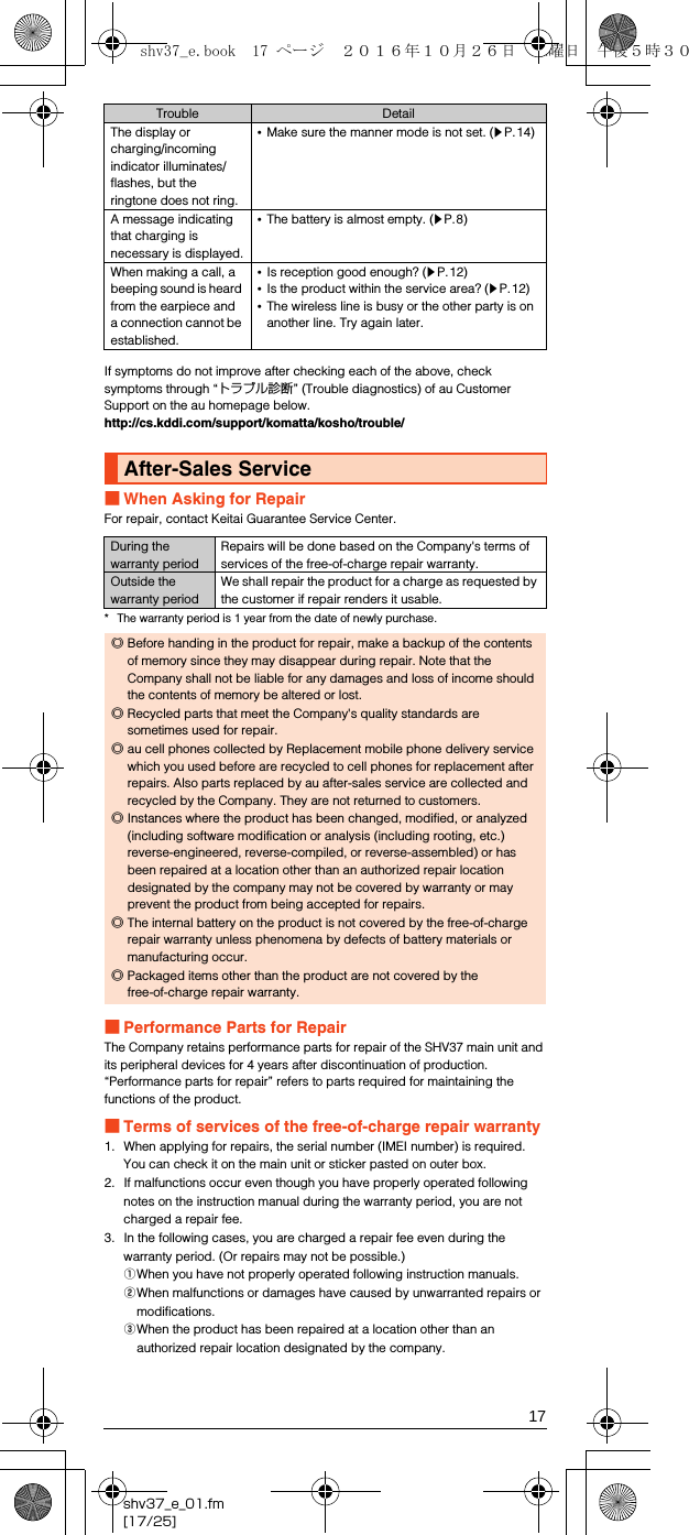 17shv37_e_01.fm[17/25]If symptoms do not improve after checking each of the above, check symptoms through “トラブル診断” (Trouble diagnostics) of au Customer Support on the au homepage below.(http://cs.kddi.com/support/komatta/kosho/trouble/)■When Asking for RepairFor repair, contact Keitai Guarantee Service Center.* The warranty period is 1 year from the date of newly purchase.■Performance Parts for RepairThe Company retains performance parts for repair of the SHV37 main unit and its peripheral devices for 4 years after discontinuation of production. “Performance parts for repair” refers to parts required for maintaining the functions of the product.■Terms of services of the free-of-charge repair warranty1. When applying for repairs, the serial number (IMEI number) is required. You can check it on the main unit or sticker pasted on outer box.2. If malfunctions occur even though you have properly operated following notes on the instruction manual during the warranty period, you are not charged a repair fee.3. In the following cases, you are charged a repair fee even during the warranty period. (Or repairs may not be possible.)AWhen you have not properly operated following instruction manuals.BWhen malfunctions or damages have caused by unwarranted repairs or modifications.CWhen the product has been repaired at a location other than an authorized repair location designated by the company.The display or charging/incoming indicator illuminates/flashes, but the ringtone does not ring.•Make sure the manner mode is not set. (zP.14)A message indicating that charging is necessary is displayed.•The battery is almost empty. (zP.8)When making a call, a beeping sound is heard from the earpiece and a connection cannot be established.•Is reception good enough? (zP.12)•Is the product within the service area? (zP.12)•The wireless line is busy or the other party is on another line. Try again later.After-Sales ServiceDuring the warranty periodRepairs will be done based on the Company&apos;s terms of services of the free-of-charge repair warranty.Outside the warranty periodWe shall repair the product for a charge as requested by the customer if repair renders it usable.◎Before handing in the product for repair, make a backup of the contents of memory since they may disappear during repair. Note that the Company shall not be liable for any damages and loss of income should the contents of memory be altered or lost.◎Recycled parts that meet the Company&apos;s quality standards are sometimes used for repair.◎au cell phones collected by Replacement mobile phone delivery service which you used before are recycled to cell phones for replacement after repairs. Also parts replaced by au after-sales service are collected and recycled by the Company. They are not returned to customers.◎Instances where the product has been changed, modified, or analyzed (including software modification or analysis (including rooting, etc.) reverse-engineered, reverse-compiled, or reverse-assembled) or has been repaired at a location other than an authorized repair location designated by the company may not be covered by warranty or may prevent the product from being accepted for repairs.◎The internal battery on the product is not covered by the free-of-charge repair warranty unless phenomena by defects of battery materials or manufacturing occur.◎Packaged items other than the product are not covered by the free-of-charge repair warranty.Trouble Detailshv37_e.book  17 ページ  ２０１６年１０月２６日　水曜日　午後５時３０分