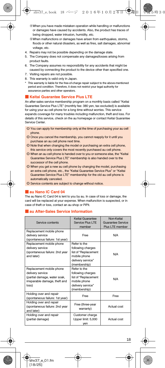 18shv37_e_01.fm[18/25]DWhen you have made mistaken operation while handling or malfunctions or damages have caused by accidents. Also, the product has traces of being dropped, water intrusion, humidity, etc.EWhen malfunctions or damages have arisen from earthquakes, storms, floods or other natural disasters, as well as fires, salt damages, abnormal voltage, etc.4. Repairs may not be possible depending on the damage state.5. The Company does not compensate any damages/losses arising from product faults. 6. The Company assumes no responsibility for any accidents that might be caused by connecting the product to the device other than specified one.7. Visiting repairs are not possible.8. This warranty is valid only in Japan.* This warranty is liable for the free-of-charge repair subject to the above-mentioned period and condition. Therefore, it does not restrict your legal authority for assurance parties and other operators.■Keitai Guarantee Service Plus LTEAn after-sales service membership program on a monthly basis called “Keitai Guarantee Service Plus LTE” (monthly fee: 380 yen, tax excluded) is available for using your au cell phone for a long time without worries. This service expands coverage for many troubles including malfunction, theft and loss. For details of this service, check on the au homepage or contact Keitai Guarantee Service Center.■au Nano IC Card 04The au Nano IC Card 04 is lent to you by au. In case of loss or damage, the card will be replaced at your expense. When malfunction is suspected, or in case of theft or loss, contact an au shop or PiPit.■au After-Sales Service Information◎You can apply for membership only at the time of purchasing your au cell phone.◎Once you cancel the membership, you cannot reapply for it until you purchase an au cell phone next time.◎Note that when changing the model or purchasing an extra cell phone, this service only covers the most recently purchased au cell phone.◎When an au cell phone is handed over to you or someone else, the “Keitai Guarantee Service Plus LTE” membership is also handed over to the successor of the cell phone.◎When you get a new au cell phone by changing the model, purchasing an extra cell phone, etc., the “Keitai Guarantee Service Plus” or “Keitai Guarantee Service Plus LTE” membership for the old au cell phone is automatically canceled.◎Service contents are subject to change without notice.Service contentsKeitai Guarantee Service Plus LTE memberNon-Keitai Guarantee Service Plus LTE memberReplacement mobile phone delivery service(spontaneous failure: 1st year)Free N/AReplacement mobile phone delivery service(spontaneous failure: 2nd year and later)Refer to the following charges list of “Replacement mobile phone delivery service” (membership)N/AReplacement mobile phone delivery service(partial damage, water soak, irreparable damage, theft and loss)Refer to the following charges list of “Replacement mobile phone delivery service” (membership)N/AHolding over and repair(spontaneous failure: 1st year) Free FreeHolding over and repair(spontaneous failure: 2nd year and later)Free (three-year warranty) Actual costHolding over and repair (partial damage)Customer chargeUpper limit: 5,000 yenActual costshv37_e.book  18 ページ  ２０１６年１０月２６日　水曜日　午後５時３０分
