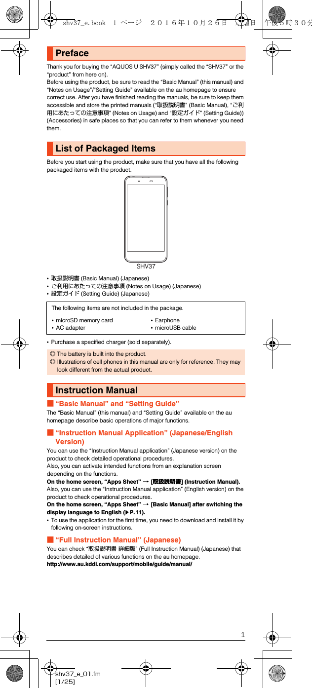 1shv37_e_01.fm[1/25]Thank you for buying the “AQUOS U SHV37” (simply called the “SHV37” or the “product” from here on).Before using the product, be sure to read the “Basic Manual” (this manual) and “Notes on Usage”/“Setting Guide” available on the au homepage to ensure correct use. After you have finished reading the manuals, be sure to keep them accessible and store the printed manuals (“取扱説明書” (Basic Manual), “ご利用にあたっての注意事項” (Notes on Usage) and “設定ガイド” (Setting Guide)) (Accessories) in safe places so that you can refer to them whenever you need them.Before you start using the product, make sure that you have all the following packaged items with the product.•取扱説明書 (Basic Manual) (Japanese)•ご利用にあたっての注意事項 (Notes on Usage) (Japanese)•設定ガイド (Setting Guide) (Japanese)•Purchase a specified charger (sold separately).■“Basic Manual” and “Setting Guide”The “Basic Manual” (this manual) and “Setting Guide” available on the au homepage describe basic operations of major functions.■“Instruction Manual Application” (Japanese/English Version)You can use the “Instruction Manual application” (Japanese version) on the product to check detailed operational procedures.Also, you can activate intended functions from an explanation screen depending on the functions.On the home screen, “Apps Sheet” [[取扱説明書] (Instruction Manual).Also, you can use the “Instruction Manual application” (English version) on the product to check operational procedures.On the home screen, “Apps Sheet” [[Basic Manual] after switching the display language to English (zP.11).•To use the application for the first time, you need to download and install it by following on-screen instructions.■“Full Instruction Manual” (Japanese)You can check “取扱説明書 詳細版” (Full Instruction Manual) (Japanese) that describes detailed of various functions on the au homepage.(http://www.au.kddi.com/support/mobile/guide/manual/)PrefaceList of Packaged ItemsThe following items are not included in the package.•microSD memory card•AC adapter•Earphone•microUSB cable◎The battery is built into the product.◎Illustrations of cell phones in this manual are only for reference. They may look different from the actual product.Instruction ManualSHV37shv37_e.book  1 ページ  ２０１６年１０月２６日　水曜日　午後５時３０分