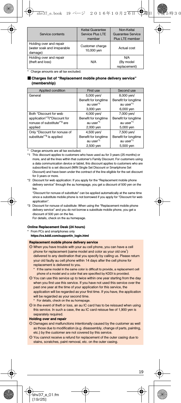 19shv37_e_01.fm[19/25]* Charge amounts are all tax excluded.■Charges list of “Replacement mobile phone delivery service” (membership)* Charge amounts are all tax excluded.*1 This discount applies to customers who have used au for 3 years (25 months) or more, and all the lines within that customer&apos;s Family Discount. For customers using a data communication device or tablet, this discount applies to customers who are subscribed to a set discount (WIN Single Set Discount or Smartphone Set Discount) and have been under the contract of the line eligible for the set discount for 3 years or more. *2 Discount for web application: If you apply for the “Replacement mobile phone delivery service” through the au homepage, you get a discount of 500 yen on the fee.“Discount for nonuse of substitute” can be applied automatically at the same time since a substitute mobile phone is not borrowed if you apply for “Discount for web application”.*3 Discount for nonuse of substitute: When using the “Replacement mobile phone delivery service” and you do not borrow a substitute mobile phone, you get a discount of 500 yen on the fee.For details, check on the au homepage.Online Replacement Desk (24 hours)* From PCs and smartphones only(https://cs.kddi.com/support/n_login.html)Holding over and repair (water soak and irreparable damage)Customer charge10,000 yen Actual costHolding over and repair (theft and loss) N/AN/A(By model replacement)Applied condition First use Second useGeneral 5,000 yen/Benefit for longtime au user*13,000 yen8,000 yen/Benefit for longtime au user*1 6,000 yenBoth “Discount for web application”*2/“Discount for nonuse of substitute”*3 are applied4,000 yen/Benefit for longtime au user*12,000 yen7,000 yen/Benefit for longtime au user*15,000 yenOnly “Discount for nonuse of substitute”*3 is applied4,500 yen/Benefit for longtime au user*12,500 yen7,500 yen/Benefit for longtime au user*15,500 yenReplacement mobile phone delivery service◎When you have trouble with your au cell phone, you can have a cell phone for replacement (same model and color as your old one*) delivered to any destination that you specify by calling us. Please return your old faulty au cell phone within 14 days after the cell phone for replacement is delivered to you.* If the same model in the same color is difficult to provide, a replacement cell phone of a model and a color that are specified by KDDI is provided. ◎You can use this service up to twice within one year starting from the day when you first use this service. If you have not used this service over the past one year at the time of your application for this service, the application will be regarded as your first time. If you have, the application will be regarded as your second time.* For details, check on the au homepage.◎In the event of theft or loss, an au IC card has to be reissued when using this service. In such a case, the au IC card reissue fee of 1,900 yen is separately required.Holding over and repair◎Damages and malfunctions intentionally caused by the customer as well as those due to modification (e.g. disassembly, change of parts, painting, etc.) by the customer are not covered by this service.◎You cannot receive a refund for replacement of the outer casing due to stains, scratches, paint removal, etc. on the outer casing.Service contentsKeitai Guarantee Service Plus LTE memberNon-Keitai Guarantee Service Plus LTE membershv37_e.book  19 ページ  ２０１６年１０月２６日　水曜日　午後５時３０分