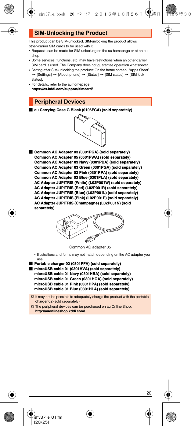 20shv37_e_01.fm[20/25]This product can be SIM-unlocked. SIM-unlocking the product allows other-carrier SIM cards to be used with it.•Requests can be made for SIM-unlocking on the au homepage or at an au shop.•Some services, functions, etc. may have restrictions when an other-carrier SIM card is used. The Company does not guarantee operation whatsoever. •Setting after SIM-unlocking the product: On the home screen, “Apps Sheet” [[Settings] [[About phone] [[Status] [[SIM status] [[SIM lock status].•For details, refer to the au homepage.(https://cs.kddi.com/support/simcard/) ■au Carrying Case G Black (0106FCA) (sold separately)■Common AC Adapter 03 (0301PQA) (sold separately)Common AC Adapter 05 (0501PWA) (sold separately)Common AC Adapter 03 Navy (0301PBA) (sold separately)Common AC Adapter 03 Green (0301PGA) (sold separately)Common AC Adapter 03 Pink (0301PPA) (sold separately)Common AC Adapter 03 Blue (0301PLA) (sold separately)AC Adapter JUPITRIS (White) (L02P001W) (sold separately)AC Adapter JUPITRIS (Red) (L02P001R) (sold separately)AC Adapter JUPITRIS (Blue) (L02P001L) (sold separately)AC Adapter JUPITRIS (Pink) (L02P001P) (sold separately)AC Adapter JUPITRIS (Champagne) (L02P001N) (sold separately)•Illustrations and forms may not match depending on the AC adapter you use.■Portable charger 02 (0301PFA) (sold separately)■microUSB cable 01 (0301HVA) (sold separately)microUSB cable 01 Navy (0301HBA) (sold separately)microUSB cable 01 Green (0301HGA) (sold separately)microUSB cable 01 Pink (0301HPA) (sold separately)microUSB cable 01 Blue (0301HLA) (sold separately)SIM-Unlocking the ProductPeripheral Devices◎It may not be possible to adequately charge the product with the portable charger 02 (sold separately).◎The peripheral devices can be purchased on au Online Shop.(http://auonlineshop.kddi.com/)Common AC adapter 05shv37_e.book  20 ページ  ２０１６年１０月２６日　水曜日　午後５時３０分