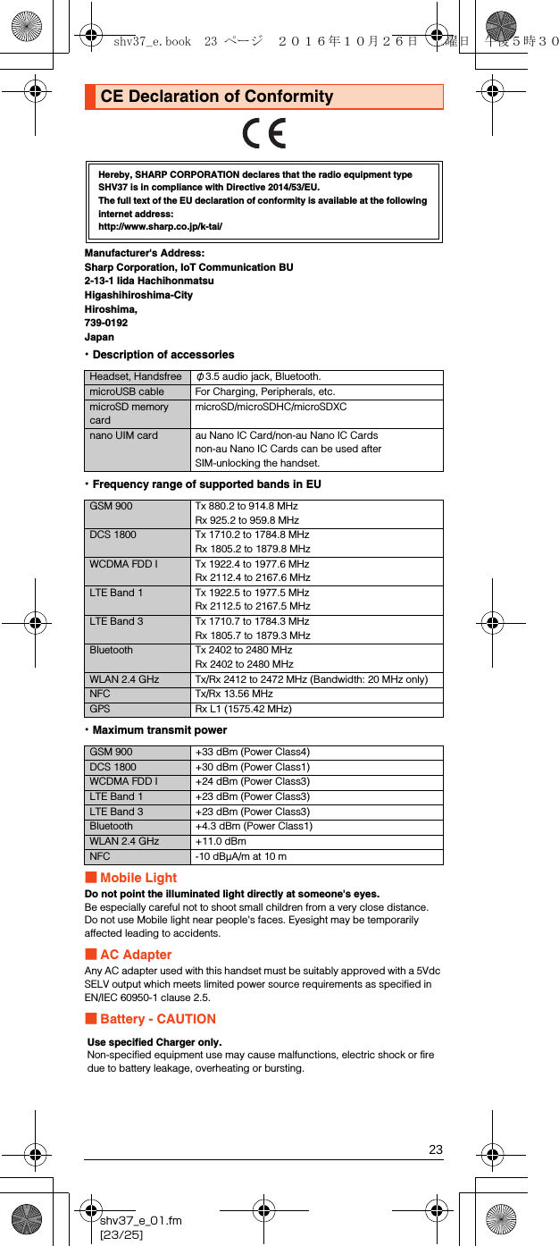 23shv37_e_01.fm[23/25]Manufacturer&apos;s Address:Sharp Corporation, IoT Communication BU2-13-1 Iida HachihonmatsuHigashihiroshima-CityHiroshima,739-0192Japan•Description of accessories•Frequency range of supported bands in EU•Maximum transmit power■Mobile LightDo not point the illuminated light directly at someone&apos;s eyes.Be especially careful not to shoot small children from a very close distance.Do not use Mobile light near people&apos;s faces. Eyesight may be temporarily affected leading to accidents.■AC AdapterAny AC adapter used with this handset must be suitably approved with a 5Vdc SELV output which meets limited power source requirements as specified in EN/IEC 60950-1 clause 2.5.■Battery - CAUTIONCE Declaration of ConformityHereby, SHARP CORPORATION declares that the radio equipment type SHV37 is in compliance with Directive 2014/53/EU.The full text of the EU declaration of conformity is available at the following internet address:(http://www.sharp.co.jp/k-tai/)Headset, Handsfree φ3.5 audio jack, Bluetooth.microUSB cable For Charging, Peripherals, etc.microSD memory cardmicroSD/microSDHC/microSDXCnano UIM card au Nano IC Card/non-au Nano IC Cardsnon-au Nano IC Cards can be used afterSIM-unlocking the handset.GSM 900 Tx 880.2 to 914.8 MHzRx 925.2 to 959.8 MHzDCS 1800 Tx 1710.2 to 1784.8 MHzRx 1805.2 to 1879.8 MHzWCDMA FDD I Tx 1922.4 to 1977.6 MHzRx 2112.4 to 2167.6 MHzLTE Band 1 Tx 1922.5 to 1977.5 MHzRx 2112.5 to 2167.5 MHzLTE Band 3 Tx 1710.7 to 1784.3 MHzRx 1805.7 to 1879.3 MHzBluetooth Tx 2402 to 2480 MHzRx 2402 to 2480 MHzWLAN 2.4 GHz Tx/Rx 2412 to 2472 MHz (Bandwidth: 20 MHz only)NFC Tx/Rx 13.56 MHzGPS Rx L1 (1575.42 MHz)GSM 900 +33 dBm (Power Class4)DCS 1800 +30 dBm (Power Class1)WCDMA FDD I +24 dBm (Power Class3)LTE Band 1 +23 dBm (Power Class3)LTE Band 3 +23 dBm (Power Class3)Bluetooth +4.3 dBm (Power Class1)WLAN 2.4 GHz +11.0 dBmNFC -10 dBμA/m at 10 mUse specified Charger only.Non-specified equipment use may cause malfunctions, electric shock or fire due to battery leakage, overheating or bursting.shv37_e.book  23 ページ  ２０１６年１０月２６日　水曜日　午後５時３０分