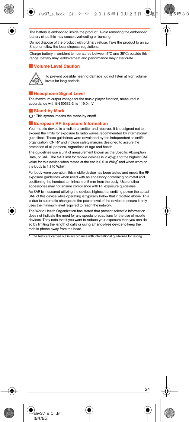 24shv37_e_01.fm[24/25]■Volume Level Caution■Headphone Signal LevelThe maximum output voltage for the music player function, measured in accordance with EN 50332-2, is 119.0 mV.■Stand-by Mark: This symbol means the stand-by on/off.■European RF Exposure InformationYour mobile device is a radio transmitter and receiver. It is designed not to exceed the limits for exposure to radio waves recommended by international guidelines. These guidelines were developed by the independent scientific organization ICNIRP and include safety margins designed to assure the protection of all persons, regardless of age and health.The guidelines use a unit of measurement known as the Specific Absorption Rate, or SAR. The SAR limit for mobile devices is 2 W/kg and the highest SAR value for this device when tested at the ear is 0.510 W/kg* and when worn on the body is 1.340 W/kg*.For body-worn operation, this mobile device has been tested and meets the RF exposure guidelines when used with an accessory containing no metal and positioning the handset a minimum of 5 mm from the body. Use of other accessories may not ensure compliance with RF exposure guidelines.As SAR is measured utilizing the devices highest transmitting power the actual SAR of this device while operating is typically below that indicated above. This is due to automatic changes to the power level of the device to ensure it only uses the minimum level required to reach the network.The World Health Organization has stated that present scientific information does not indicate the need for any special precautions for the use of mobile devices. They note that if you want to reduce your exposure then you can do so by limiting the length of calls or using a hands-free device to keep the mobile phone away from the head.The battery is embedded inside the product. Avoid removing the embedded battery since this may cause overheating or bursting.Do not dispose of the product with ordinary refuse. Take the product to an au Shop, or follow the local disposal regulations.Charge battery in ambient temperatures between 5°C and 35°C; outside this range, battery may leak/overheat and performance may deteriorate.To prevent possible hearing damage, do not listen at high volume levels for long periods.* The tests are carried out in accordance with international guidelines for testing.shv37_e.book  24 ページ  ２０１６年１０月２６日　水曜日　午後５時３０分