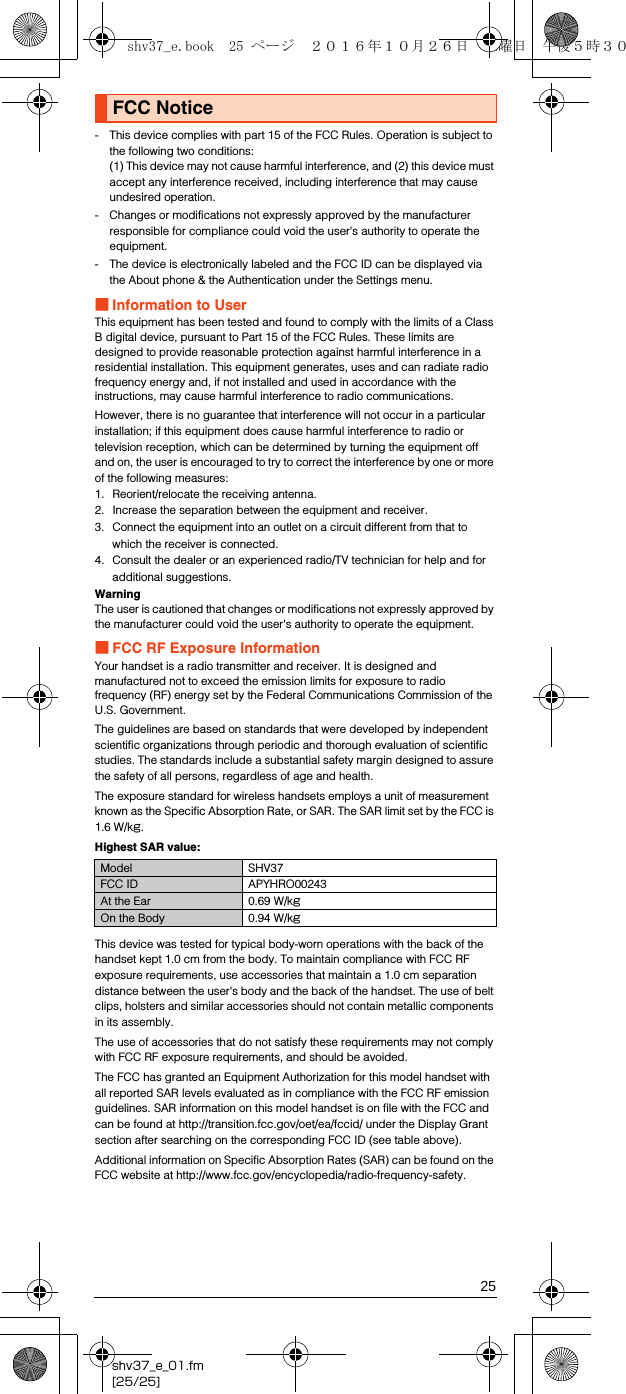 25shv37_e_01.fm[25/25]- This device complies with part 15 of the FCC Rules. Operation is subject to the following two conditions:(1) This device may not cause harmful interference, and (2) this device must accept any interference received, including interference that may cause undesired operation.- Changes or modifications not expressly approved by the manufacturer responsible for compliance could void the user&apos;s authority to operate the equipment.- The device is electronically labeled and the FCC ID can be displayed via the About phone &amp; the Authentication under the Settings menu.■Information to UserThis equipment has been tested and found to comply with the limits of a Class B digital device, pursuant to Part 15 of the FCC Rules. These limits are designed to provide reasonable protection against harmful interference in a residential installation. This equipment generates, uses and can radiate radio frequency energy and, if not installed and used in accordance with the instructions, may cause harmful interference to radio communications.However, there is no guarantee that interference will not occur in a particular installation; if this equipment does cause harmful interference to radio or television reception, which can be determined by turning the equipment off and on, the user is encouraged to try to correct the interference by one or more of the following measures:1. Reorient/relocate the receiving antenna.2. Increase the separation between the equipment and receiver.3. Connect the equipment into an outlet on a circuit different from that to which the receiver is connected.4. Consult the dealer or an experienced radio/TV technician for help and for additional suggestions.WarningThe user is cautioned that changes or modifications not expressly approved by the manufacturer could void the user&apos;s authority to operate the equipment.■FCC RF Exposure InformationYour handset is a radio transmitter and receiver. It is designed and manufactured not to exceed the emission limits for exposure to radio frequency (RF) energy set by the Federal Communications Commission of the U.S. Government.The guidelines are based on standards that were developed by independent scientific organizations through periodic and thorough evaluation of scientific studies. The standards include a substantial safety margin designed to assure the safety of all persons, regardless of age and health.The exposure standard for wireless handsets employs a unit of measurement known as the Specific Absorption Rate, or SAR. The SAR limit set by the FCC is 1.6 W/kg.Highest SAR value:This device was tested for typical body-worn operations with the back of the handset kept 1.0 cm from the body. To maintain compliance with FCC RF exposure requirements, use accessories that maintain a 1.0 cm separation distance between the user&apos;s body and the back of the handset. The use of belt clips, holsters and similar accessories should not contain metallic components in its assembly.The use of accessories that do not satisfy these requirements may not comply with FCC RF exposure requirements, and should be avoided.The FCC has granted an Equipment Authorization for this model handset with all reported SAR levels evaluated as in compliance with the FCC RF emission guidelines. SAR information on this model handset is on file with the FCC and can be found at (http://transition.fcc.gov/oet/ea/fccid/) under the Display Grant section after searching on the corresponding FCC ID (see table above).Additional information on Specific Absorption Rates (SAR) can be found on the FCC website at (http://www.fcc.gov/encyclopedia/radio-frequency-safety).FCC NoticeModel SHV37FCC ID APYHRO00243At the Ear 0.69 W/kgOn the Body 0.94 W/kgshv37_e.book  25 ページ  ２０１６年１０月２６日　水曜日　午後５時３０分
