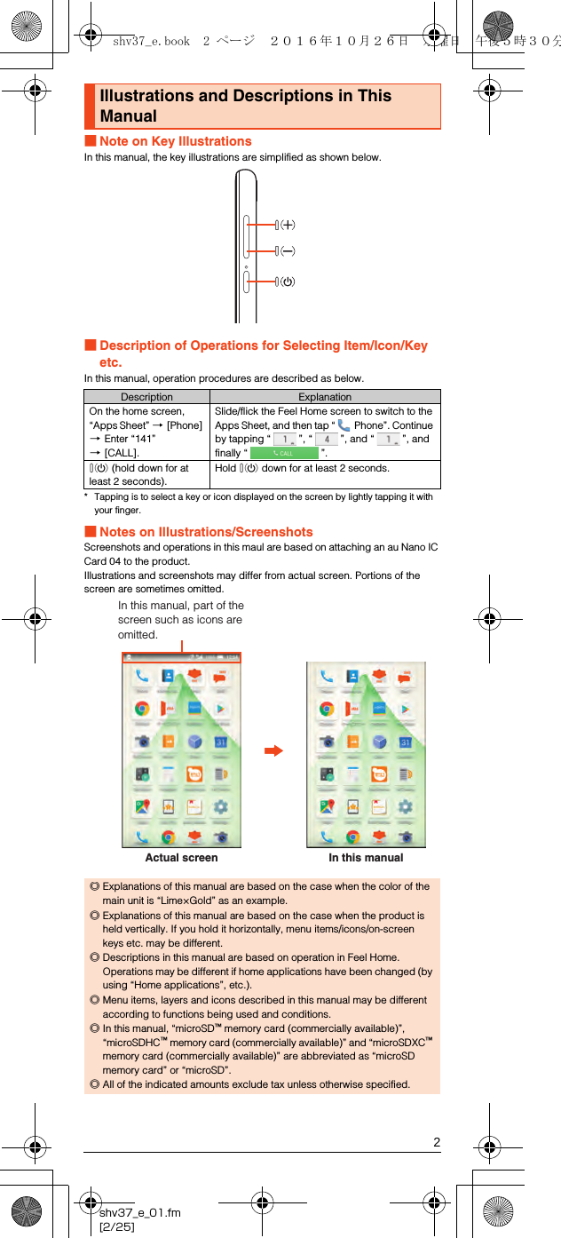 2shv37_e_01.fm[2/25]■Note on Key IllustrationsIn this manual, the key illustrations are simplified as shown below.■Description of Operations for Selecting Item/Icon/Key etc.In this manual, operation procedures are described as below.* Tapping is to select a key or icon displayed on the screen by lightly tapping it with your finger.■Notes on Illustrations/ScreenshotsScreenshots and operations in this maul are based on attaching an au Nano IC Card 04 to the product.Illustrations and screenshots may differ from actual screen. Portions of the screen are sometimes omitted.Illustrations and Descriptions in This ManualDescription ExplanationOn the home screen, “Apps Sheet” [[Phone] [Enter “141” [[CALL].Slide/flick the Feel Home screen to switch to the Apps Sheet, and then tap “  Phone”. Continue by tapping “ ”, “ ”, and “ ”, and finally “ ”.f (hold down for at least 2 seconds).Hold f down for at least 2 seconds.◎Explanations of this manual are based on the case when the color of the main unit is “Lime×Gold” as an example.◎Explanations of this manual are based on the case when the product is held vertically. If you hold it horizontally, menu items/icons/on-screen keys etc. may be different.◎Descriptions in this manual are based on operation in Feel Home. Operations may be different if home applications have been changed (by using “Home applications”, etc.).◎Menu items, layers and icons described in this manual may be different according to functions being used and conditions.◎In this manual, “microSD™ memory card (commercially available)”, “microSDHC™ memory card (commercially available)” and “microSDXC™ memory card (commercially available)” are abbreviated as “microSD memory card” or “microSD”.◎All of the indicated amounts exclude tax unless otherwise specified.Actual screenIn this manual, part of the screen such as icons are omitted.In this manualshv37_e.book  2 ページ  ２０１６年１０月２６日　水曜日　午後５時３０分